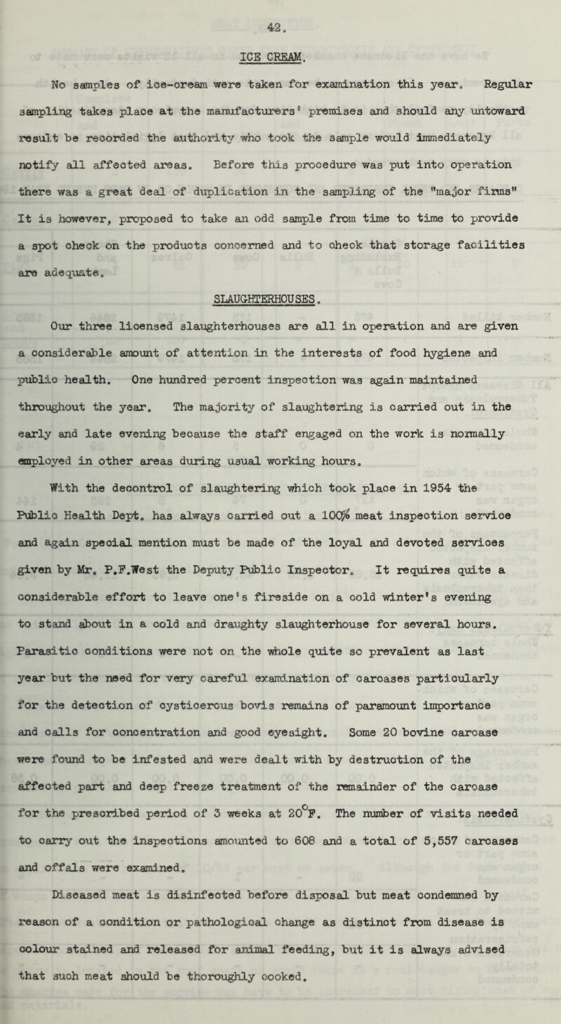 ICE CREAM. No samples of ice-cream were taken for examination this year. Regular sampling takes place at the manufacturers' premises and should any untoward result be recorded the authority who took the sample would immediately notify all affected areas. Before this procedure was put into operation there was a great deal of duplication in the sampling of the major firms It is however, proposed to take an odd sample from time to time to provide a spot check on the products concerned and to check that storage facilities are adequate. SLAUGHTERHOUSES. Our three licensed slaughterhouses are all in operation and are given a considerable amount of attention in. the interests of food hygiene and public health. One hundred percent inspection was again maintained throughout the year. The majority of slaughtering is carried out in the early and late evening because the staff engaged on the work is nomally employed in other areas during usual working hours. With the decontrol of slaughtering which took place in 1954 the Public Health Dept, has always carried out a 1Q($ meat inspection service and again speoial mention must be made of the loyal and devoted services given by Mr. P.F.West the Deputy Public Inspector. It requires quite a considerable effort to leave one's fireside on a cold winter's evening to stand about in a cold and draughty slaughterhouse for several hours. Parasitic conditions were not on the whole quite so prevalent as last year but the need for very careful examination of carcases particularly for the detection of cysticercus bovis remains of paramount importance and calls for concentration and good eyesight. Some 20 bovine carcase were found to be infested and were dealt with by destruction of the affected part and deep freeze treatment of the remainder of the carcase for the prescribed period of 3 weeks at 20°F. The number of visits needed to carry out the inspections amoimted to 608 and a total of 5,557 carcases and offals were examined. Diseased meat is disinfeoted before disposal but meat condemned by reason of a condition or pathological change as distinct from disease is colour stained and released for animal feeding, but it is always advised that such meat should be thoroughly cooked.