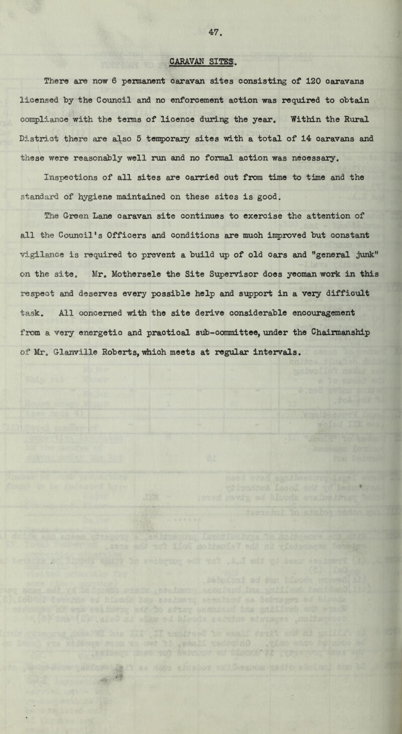 CARAVAN SITES. There are now 6 permanent caravan sites consisting of 120 oaravans licensed by the Council and no enforcement action was required to obtain complian.ce with the terms of lioence during the year. Within the Rural District there are also 5 temporary sites with a total of 14 caravans and these were reasonably well run and no formal action was necessary. Inspections of all sites are carried out from time to time and the standard of hygiene maintained on these sites is good. The Green Lane caravan site continues to exercise the attention of all the Council’s Officers and conditions are muoh improved but constant vigilance is required to prevent a build up of old oars and general junk on the site. Mr. Mothersele the Site Supervisor does yeoman work in this respect and deserves every possible help and support in a very difficult task. All concerned with the site derive considerable enoouragement from a very energetio and praotioal sub-committee, under the Chairmanship of Mr. Glanville Roberts, whioh meets at regular intervals. m