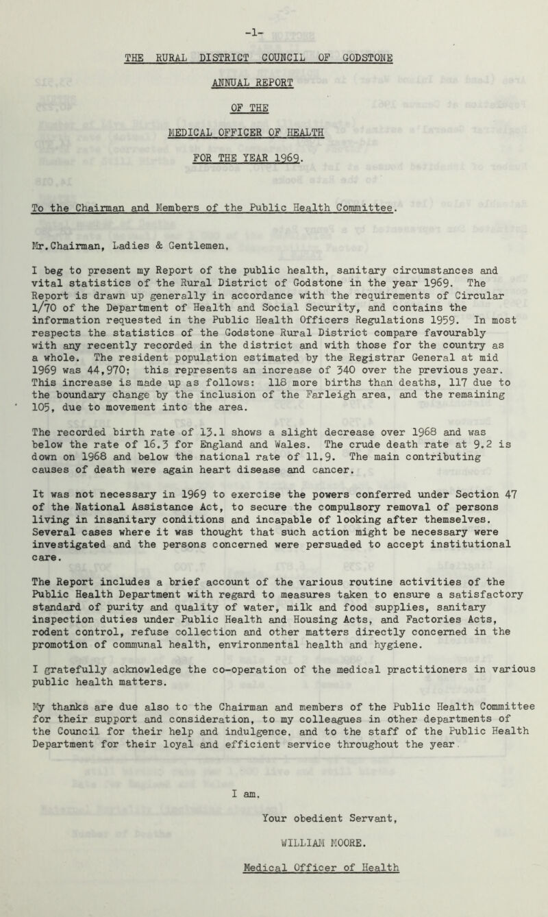 -1- TKE RURAL DISTRICT COUNCIL OF GODSTONE ANNUAL REPORT OF THE MEDICAL OFFICER OF HEALTH FOR THE YEAR 1969. To the Chairman and Members of the Public Health Committee. Mr.Chairman, Ladies & Gentlemen, I beg to present my Report of the public health, sanitary circumstances and vital statistics of the Rural District of Godstone in the year 1969. The Report is drawn up generally in accordance with the requirements of Circular l/70 of the Department of Health and Social Security, and contains the information requested in the Public Health Officers Regulations 1959. In most respects the statistics of the Godstone Rural District compare favourably with any recently recorded in the district and with those for the country as a whole. The resident population estimated by the Registrar General at mid 1969 was 44,970; this represents an increase of 340 over the previous year. This increase is made up as follows: 118 more births than deaths, 117 due to the boundary change by the inclusion of the Farleigh area, and the remaining 105, due to movement into the area. The recorded birth rate of 13.1 shows a slight decrease over 1968 and was below the rate of 16.3 for England and Wales. The crude death rate at 9.2 is down on 1968 and below the national rate of 11.9. The main contributing causes of death were again heart disease and cancer. It was not necessary in 1969 to exercise the powers conferred under Section 47 of the National Assistance Act, to secure the compulsory removal of persons living in insanitary conditions and incapable of looking after themselves. Several cases where it was thought that such action might be necessary were investigated and the persons concerned were persuaded to accept institutional care. The Report includes a brief account of the various routine activities of the Public Health Department with regard to measures taken to ensure a satisfactory standard of purity and quality of water, milk and food supplies, sanitary inspection duties under Public Health and Housing Acts, and Factories Acts, rodent control, refuse collection and other matters directly concerned in the promotion of communal health, environmental health and hygiene. I gratefully acknowledge the co-operation of the medical practitioners in various public health matters. My thanks are due also to the Chairman and members of the Public Health Committee for their support and consideration, to my colleagues in other departments of the Council for their help and indulgence, and to the staff of the Public Health Department for their loyal and efficient service throughout the year. I am. Your obedient Servant, WILLIAM MOORE. Medical Officer of Health