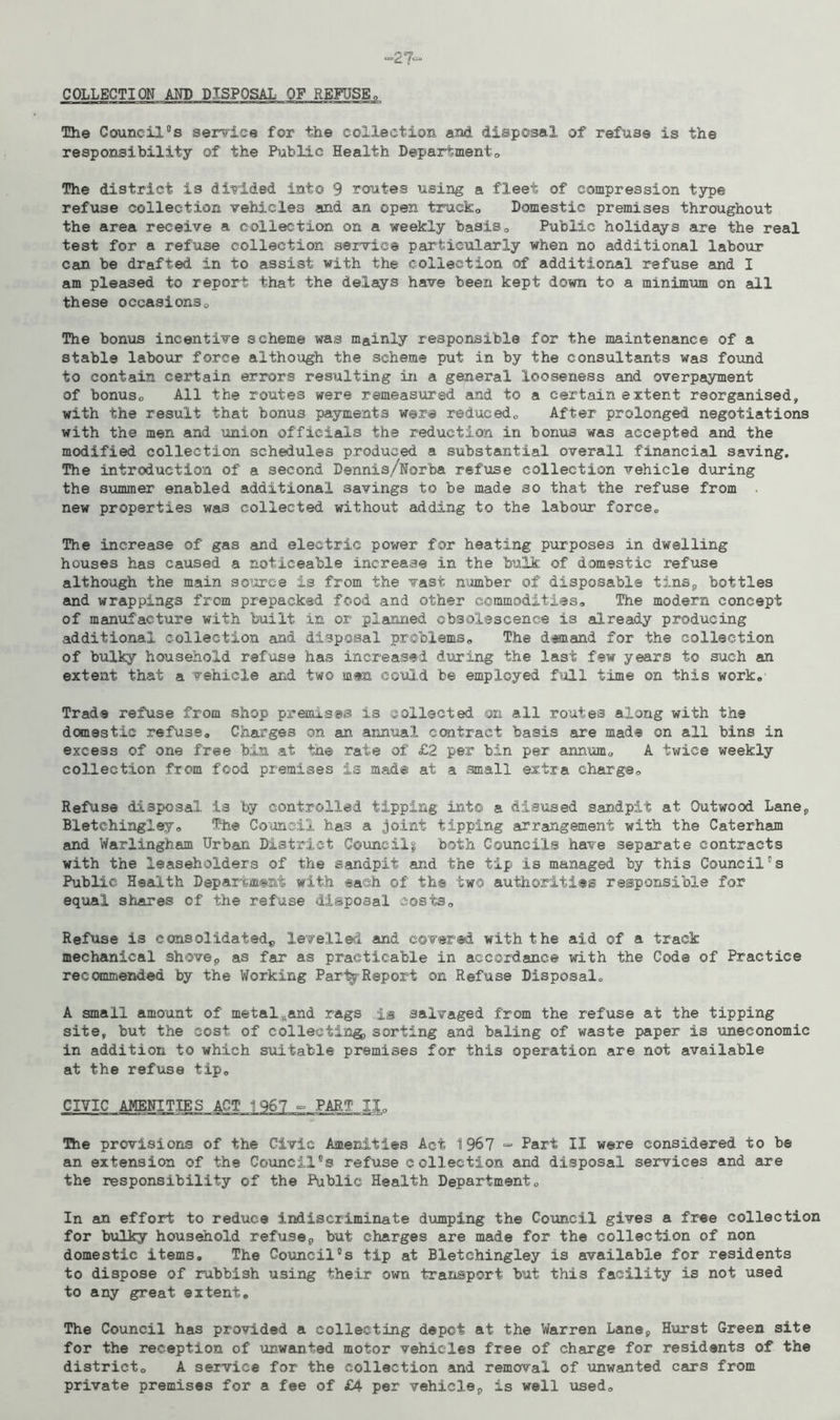 COLLECTION AND DISPOSAL OF REFUSE The Council°s service for the collection and disposal of refuse is the responsibility of the Public Health Department«, The district is divided into 9 routes using a fleet of compression type refuse collection vehicles and an open trucko Domestic premises throughout the area receive a collection on a weekly basis0 Public holidays are the real test for a refuse collection service particularly when no additional labour can be drafted in to assist with the collection of additional refuse and I am pleased to report that the delays have been kept down to a minimum on all these occasionso The bonus incentive scheme was mainly responsible for the maintenance of a stable labour force although the scheme put in by the consultants was found to contain certain errors resulting in a general looseness and overpayment of bonus, All the routes were remeasured and to a certain extent reorganised, with the result that bonus payments were reduced,, After prolonged negotiations with the men and union officials the reduction in bonus was accepted and the modified collection schedules produced a substantial overall financial saving. The introduction of a second Dennis/Norba refuse collection vehicle during the summer enabled additional savings to be made so that the refuse from new properties was collected without adding to the labour force,. The increase of gas and electric power for heating purposes in dwelling houses has caused a noticeable increase in the bulk of domestic refuse although the main source is from the vast number of disposable tins9 bottles and wrappings from prepacked food and other commodities. The modern concept of manufacture with built in or planned obsolescence is already producing additional collection and disposal problems. The demand for the collection of bulky household refuse has increased during the last few years to such an extent that a vehicle and two men could be employed full time on this work. Trade refuse from shop premises is collected on all routes along with the domestic refuse. Charges on an annual contract basis are made on all bins in excess of one free bin at the rate of £2 per bin per annum, A twice weekly collection from food premises is made at a small extra charge. Refuse disposal is by controlled tipping into a disused sandpit at Outwood Lane*, Bletehingley, The Council has a joint tipping arrangement with the Caterham and Warlingham Urban District Cotincilg both Councils have separate contracts with the leaseholders of the sandpit and the tip is managed by this Council's Public Health Department with each of the two authorities responsible for equal shares of the refuse disposal costs. Refuse is consolidated*, levelled and covered with the aid of a track mechanical shovep as far as practicable in accordance with the Code of Practice recommended by the Working PartfReport on Refuse Disposal* A small amount of metaluand rags is salvaged from the refuse at the tipping site, but the cost of collecting, sorting and baling of waste paper is uneconomic in addition to which suitable premises for this operation are not available at the refuse tip, CIVIC AMENITIES ACT 1967 ° PART XX,, The provisions of the Civic Amenities Act 1967 ■= Part II were considered to be an extension of the Council°s refuse collection and disposal services and are the responsibility of the Public Health Department, In an effort to reduce indiscriminate dumping the Council gives a free collection for bulky household refuse0 but charges are made for the collection of non domestic items. The Council°s tip at Bletehingley is available for residents to dispose of rubbish using their own transport but this facility is not used to any great extent. The Council has provided a collecting depot at the Warren Lane9 Hurst Green site for the reception of unwanted motor vehicles free of charge for residents of the district, A service for the collection and removal of unwanted cars from private premises for a fee of £4 per vehicle^ is well used.
