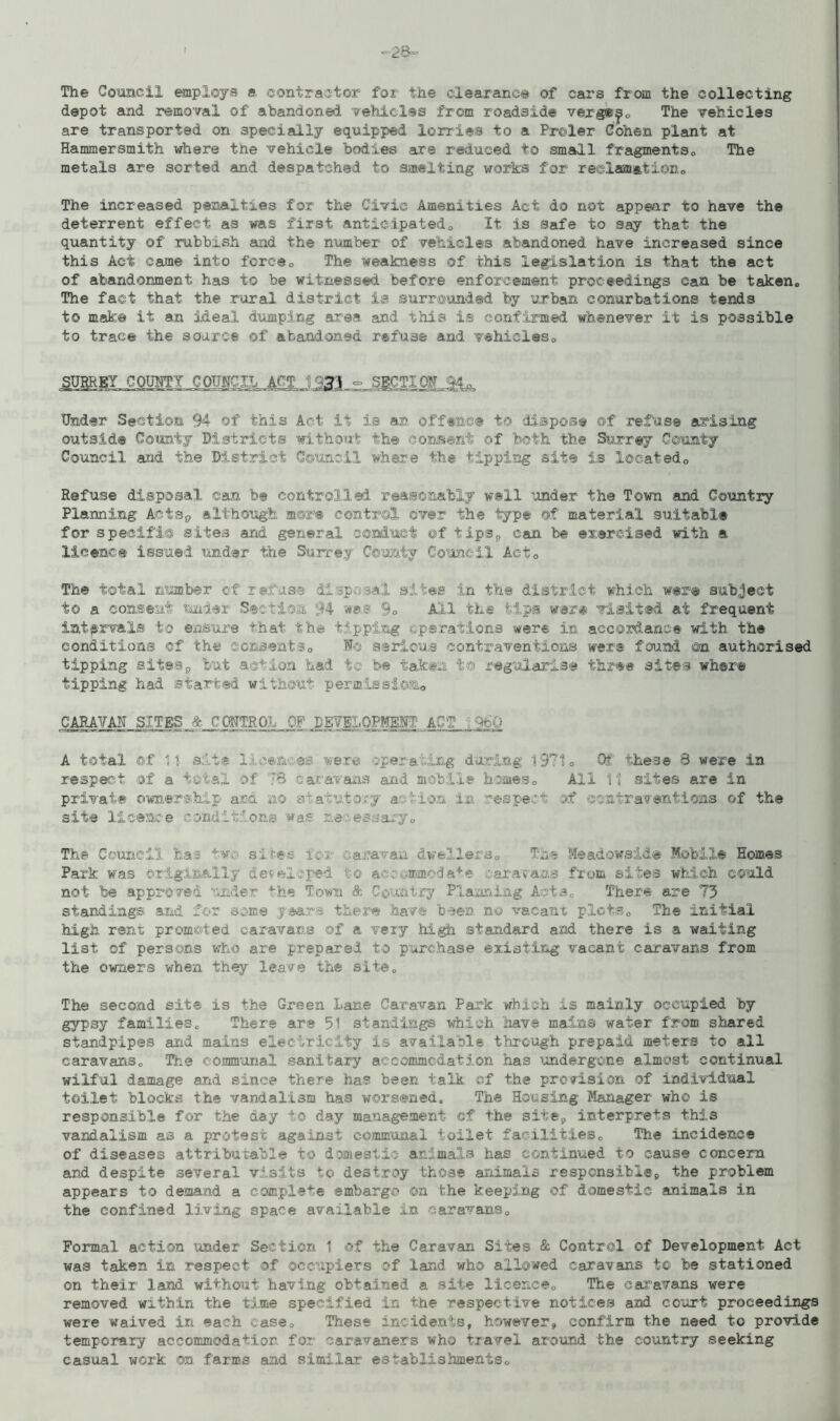 =28= The Council employs a contractor for the clearance of cars from the collecting depot and removal of abandoned vehicles from roadside verg®^. The vehicles are transported on specially equipped lorries to a Proler Cohen plant at Hammersmith where the vehicle bodies are reduced to small fragments,, The metals are sorted and despatched to smelting works for reclamation,. The increased penalties for the Civic Amenities Act do not appear to have the deterrent effect as was first anticipated,, It is safe to say that the quantity of rubbish and the number of vehicles abandoned have increased since this Act came into force„ The weakness of this legislation is that the act of abandonment has to be witnessed before enforcement proceedings can be taken,, The fact that the rural district is surrcunded by urban conurbations tends to make it an ideal dumping area, and this is confirmed whenever it is possible to trace the source of abandoned refuse and vehicles„ SURREY COUNTY COUNCIL ACT 1731 - SECTION 94. Under Section 94 of this Act if is an offence to dispose of refuse arising outside County Districts without the consent of both the Surrey County Council and the District Council where the tipping site is located„ Refuse disposal can be control.led. reasonably well under the Town and Country Planning Aotsp although more control over the type of material suitable for speeifi© sites and general conduct ©f tips*, can be exercised with a licence issued under the Surrey County Council Act. The total number of refuse disposal sites in the district which were subject to a consent under Section 94 was So All the tips war® visited at frequent intervals to ensure that the tipping operations were in accordance with the conditions of the consent30 No serious contraventions were found ©a authorised tipping siteSp but action had to be taken t© regularise three sites where tipping had started without permission CARAVAN SITES jb_C(BTROh OP DEVELOPMENT A0,T_ ; 960 A total of 1 i sit® licences were operating during 1971„ Of these 8 were in respect of a total of 78 caravans and mobile homes0 All 11! sites are in private ownership ana ao statutory acMon in respect of contraventions of the site licence conditions was necessary* The Council has two sites icr :.amvan dwellers. The Meadowside Mobile Homes Park was originally developed to accommodate caravans from sites which could not be approved under the Town & Country Planning Acts. There are 73 standings and for some v ears there have been no vacant plots0 The initial high rent promoted caravans of a very high standard and there is a waiting list of persons who are prepared to purchase existing vacant caravans from the owners when they leave the site,, The second site is the Green Lane Caravan Park which is mainly occupied by gypsy families. There are 51 standings which have mains water from shared standpipes arid mains electricity is available through prepaid meters to all caravans. The communal sanitary accommodation has undergone almost continual wilful damage and since there has been talk of the provision of individual toilet blocks the vandalism has worsened. The Housing Manager who is responsible for the day to day management ©f the site9 interprets this vandalism as a protest against communal toilet facilities. The incidence of diseases attributable to domestic animals has continued to cause concern and despite several visits to destroy those animals respcnsibl®9 the problem appears to demand a complete embargo on the keeping of domestic animals in the confined living space available in caravans. Formal action under Section 1 of the Caravan Sites & Control of Development Act was taken in respect of occupiers of land who allowed caravans t© be stationed on their land without having obtained a site licence. The caravans were removed within the time specified in the respective notices and court proceedings were waived in each case. These incidents, however, confirm the need to provide temporary accommodation for caravaners who travel around the country seeking casual work on farms and similar establishments.
