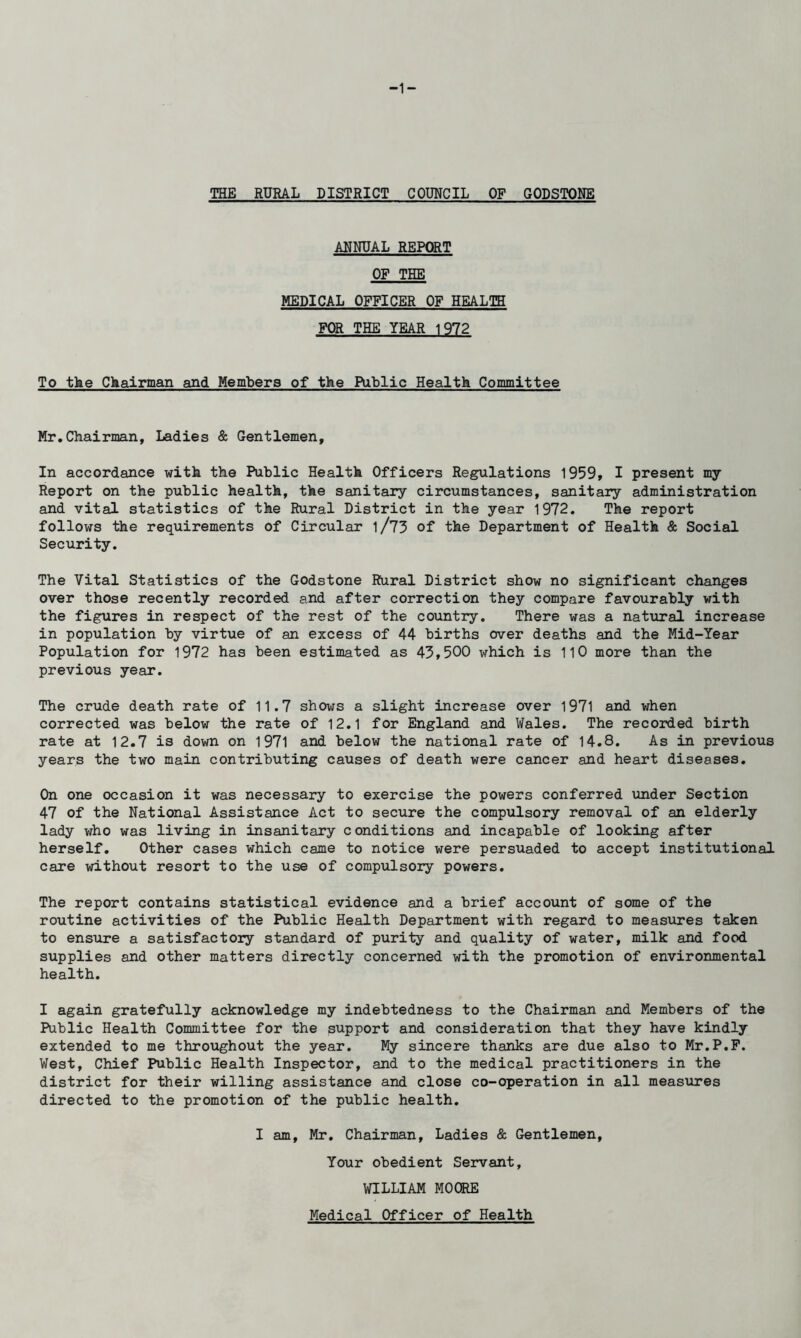 -1- THE RURAL DISTRICT COUNCIL OF GODSTONE ANNUAL REPORT OF THE MEDICAL OFFICER OF HEALTH FOR THE YEAR 1972 To the Chairman and Members of the Public Health Committee Mr,Chairman, Ladies & Gentlemen, In accordance with the Public Health Officers Regulations 1959, I present my Report on the public health, the sanitary circumstances, sanitary administration and vital statistics of the Rural District in the year 1972. The report follows the requirements of Circular l/73 of the Department of Health & Social Security. The Vital Statistics of the Godstone Rural District show no significant changes over those recently recorded and after correction they compare favourably with the figures in respect of the rest of the country. There was a natiaral increase in population by virtue of an excess of 44 births over deaths and the Mid-Year Population for 1972 has been estimated as 43,500 which is 110 more than the previous year. The crude death rate of 11.7 shows a slight increase over 1971 and when corrected was below the rate of 12.1 for England and Wales. The recorded birth rate at 12.7 is down on 1971 and below the national rate of 14.8. As in previous years the two main contributing causes of death were cancer and heart diseases. On one occasion it was necessary to exercise the powers conferred under Section 47 of the National Assistance Act to secure the compulsory removal of an elderly lady v/ho was living in insanitary conditions and incapable of looking after herself. Other cases which came to notice were persuaded to accept institutional care without resort to the use of compulsory powers. The report contains statistical evidence and a brief account of some of the routine activities of the Public Health Department with regard to measures taken to ensure a satisfactory standard of purity and quality of water, milk and food supplies and other matters directly concerned with the promotion of environmental health. I again gratefully acknowledge my indebtedness to the Chairman and Members of the Public Health Committee for the support and consideration that they have kindly extended to me throughout the year. My sincere thanks are due also to Mr.P.F. West, Chief Public Health Inspector, and to the medical practitioners in the district for their willing assistance and close co-operation in all measures directed to the promotion of the public health. I am, Mr. Chairman, Ladies & Gentlemen, Your obedient Servant, WILLIAM MOORE Medical Officer of Health