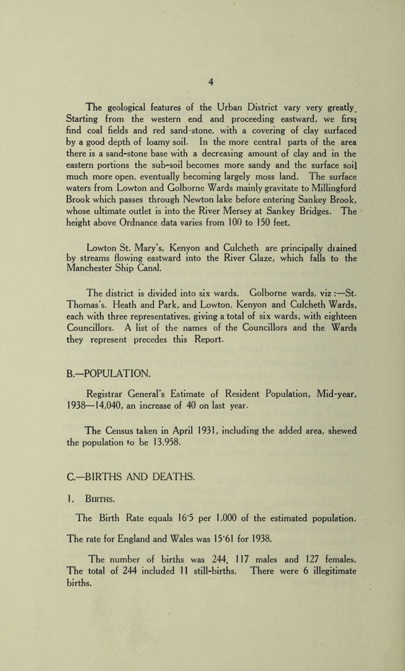 The geological features of the Urban District vary very greatly _ Starting from the western end and proceeding eastward, we first find coal fields and red sand-stone, with a covering of clay surfaced by a good depth of loamy soil. In the more central parts of the area there is a sand-stone base with a decreasing amount of clay and in the eastern portions the sub-soil becomes more sandy and the surface soil much more open, eventually becoming largely moss land. The surface waters from Lowton and Golborne Wards mainly gravitate to Millingford Brook which passes through Newton lake before entering Sankey Brook, whose ultimate outlet is into the River Mersey at Sankey Bridges. The height above Ordnance data varies from 100 to 150 feet. Lowton St. Mary’s, Kenyon and Culcheth are principally drained by streams flowing eastward into the River Glaze, which falls to the Manchester Ship Canal. The district is divided into six wards. Golborne wards, viz :—St. Thomas’s, Heath and Park, and Lowton, Kenyon and Culcheth Wards, each with three representatives, giving a total of six wards, with eighteen Councillors. A list of the names of the Councillors and the Wards they represent precedes this Report. B.-POPULATION. Registrar General’s Estimate of Resident Population, Mid-year, 1938—14,040, an increase of 40 on last year. The Census taken in April 1931, including the added area, shewed the population »o be 13,958. C.-BIRTHS AND DEATHS. 1. Births. The Birth Rate equals I6'5 per 1,000 of the estimated population. The rate for England and Wales was 15*61 for 1938. The number of births was 244, 117 males and 127 females. The total of 244 included 11 still-births. There were 6 Illegitimate births.