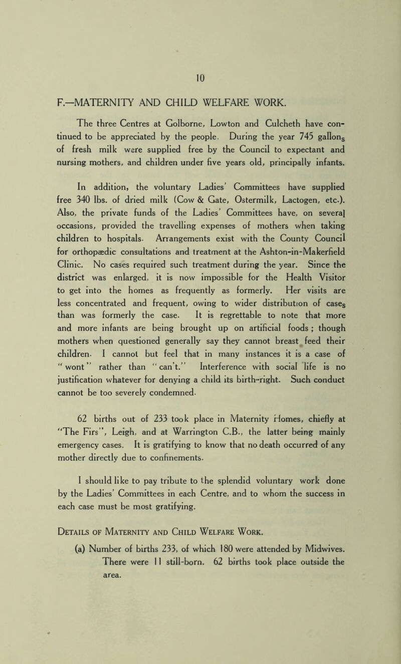 F—MATERNITY AND CHILD WELFARE WORK. The three Centres at Golborne, Lowton and Culcheth have con- tinued to be appreciated by the people. During the year 745 gallons of fresh milk were supplied free by the Council to expectant and nursing mothers, and children under five years old, principally infants. In addition, the voluntary Ladies’ Committees have supplied free 340 lbs. of dried milk (Cow & Gate, Ostermilk, Lactogen, etc.). Also, the private funds of the Ladies’ Committees have, on several occasions, provided the travelling expenses of mothers when taking children to hospitals- Arrangements exist with the County Council for orthopaedic consultations and treatment at the Ashton-in-Makerfield Clinic. No cases required such treatment during the year. Since the district was enlarged, it is now impossible for the Health Visitor to get into the homes as frequently as formerly. Her visits are less concentrated and frequent, owing to wider distribution of cases than was formerly the case. It is regrettable to note that more and more infants are being brought up on artificial foods ; though mothers when questioned generally say they cannot breast feed their children. I cannot but feel that in many instances it is a case of “wont” rather than “can’t.” Interference with social life is no justification whatever for denying a child its birth-right. Such conduct cannot be too severely condemned. 62 births out of 233 took place in Maternity Homes, chiefly at “The Firs’, Leigh, and at Warrington C.B., the latter being mainly emergency cases. It is gratifying to know that no death occurred of any mother directly due to confinements. I should like to pay tribute to the splendid voluntary work done by the Ladies’ Committees in each Centre, and to whom the success in each case must be most gratifying. Details of Maternity and Child Welfare Work. (a) Number of births 233, of which 180 were attended by Midwives. There were 11 still-born. 62 births took place outside the area.