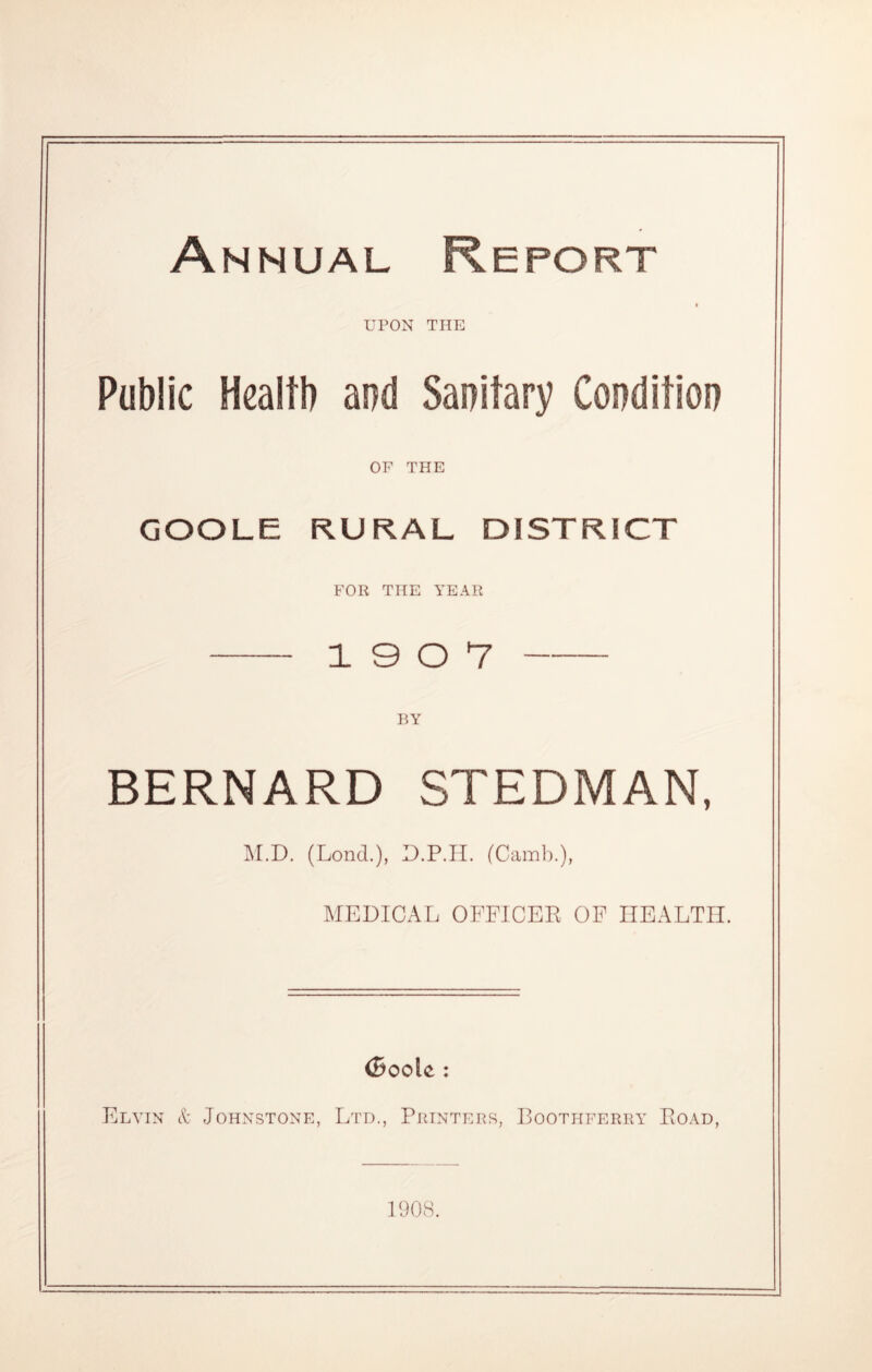Annual Report i UPON THE Public Health and Sanitary Condition OF THE GOOLE RURAL DISTRICT FOR THE YEAR 19 0 7 BY BERNARD STEDMAN, M.D. (Lond.), D.P.H. (Camb.), MEDICAL OFFICER OF HEALTH. (Boole : Elyin & Johnstone, Ltd., Printers, Bootiiferry Road, 1908.