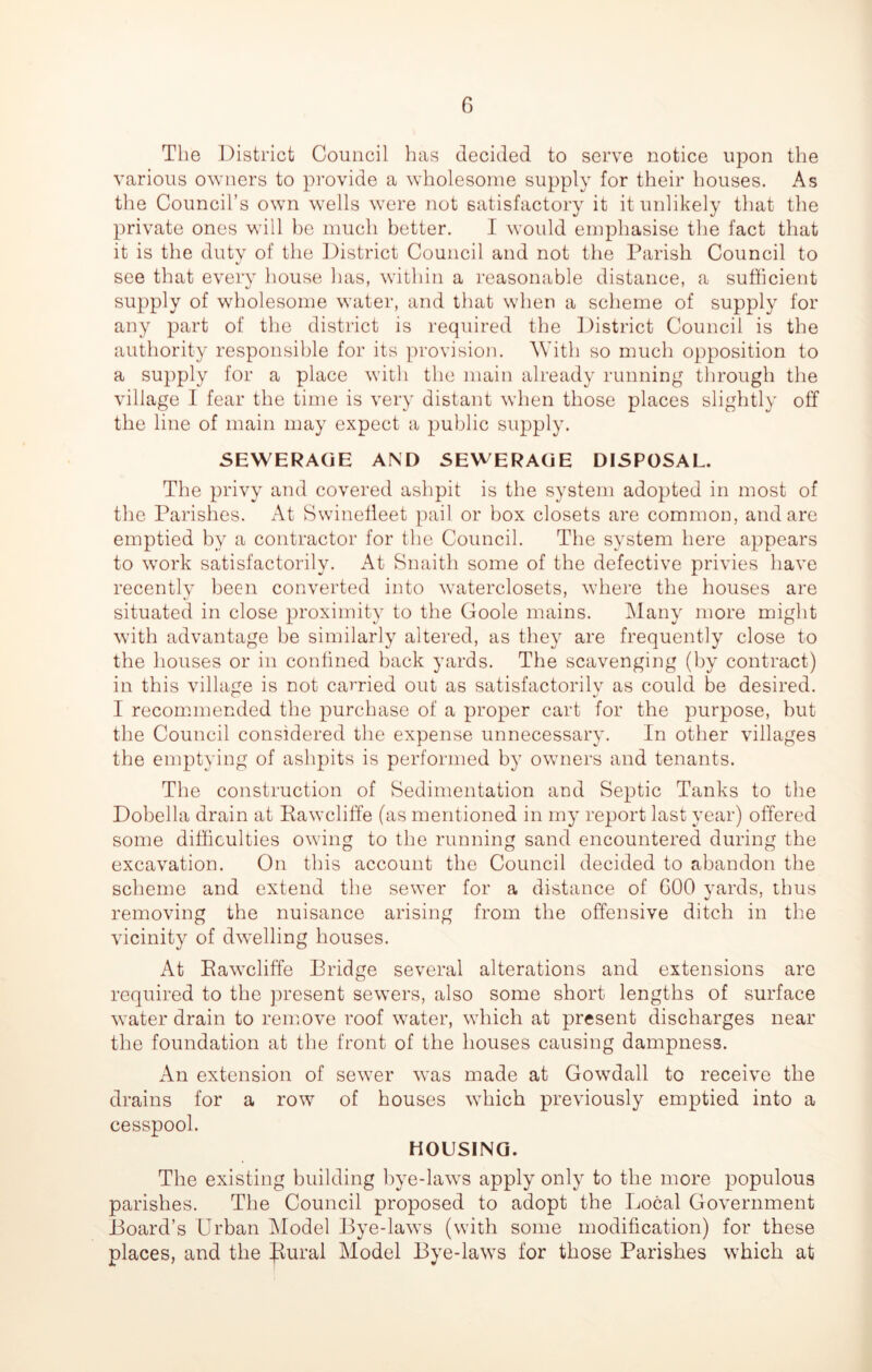 The District Council has decided to serve notice upon the various owners to provide a wholesome supply for their houses. As the Council’s own wells were not satisfactory it it unlikely that the private ones will be much better. I would emphasise the fact that it is the duty of the District Council and not the Parish Council to see that every house has, within a reasonable distance, a sufficient supply of wholesome water, and that when a scheme of supply for any part of the district is required the District Council is the authority responsible for its provision. With so much opposition to a supply for a place with the main already running through the village I fear the time is very distant when those places slightly off the line of main may expect a public supply. SEWERAGE AND SEWERAGE DISPOSAL. The privy and covered ashpit is the system adopted in most of the Parishes. x\t Swinefleet pail or box closets are common, and are emptied by a contractor for the Council. The system here appears to work satisfactorily. At Snaith some of the defective privies have recently been converted into waterclosets, where the houses are situated in close proximity to the Goole mains. Many more might with advantage be similarly altered, as they are frequently close to the houses or in confined back yards. The scavenging (by contract) in this village is not carried out as satisfactorily as could be desired. I recommended the purchase of a proper cart for the purpose, but the Council considered the expense unnecessary. In other villages the emptying of ashpits is performed by owners and tenants. The construction of Sedimentation and Septic Tanks to the Dobella drain at Rawcliffe (as mentioned in my report last year) offered some difficulties owing to the running sand encountered during the excavation. On this account the Council decided to abandon the scheme and extend the sewer for a distance of GOO yards, thus removing the nuisance arising from the offensive ditch in the vicinity of dwelling houses. At Rawcliffe Bridge several alterations and extensions are required to the present sewers, also some short lengths of surface water drain to remove roof water, which at present discharges near the foundation at the front of the houses causing dampness. An extension of sewer was made at Gowdall to receive the drains for a row of houses which previously emptied into a cesspool. HOUSING. The existing building bye-laws apply only to the more populous parishes. The Council proposed to adopt the Local Government Board’s Urban Model Bye-laws (with some modification) for these places, and the Jiural Model Bye-laws for those Parishes which at