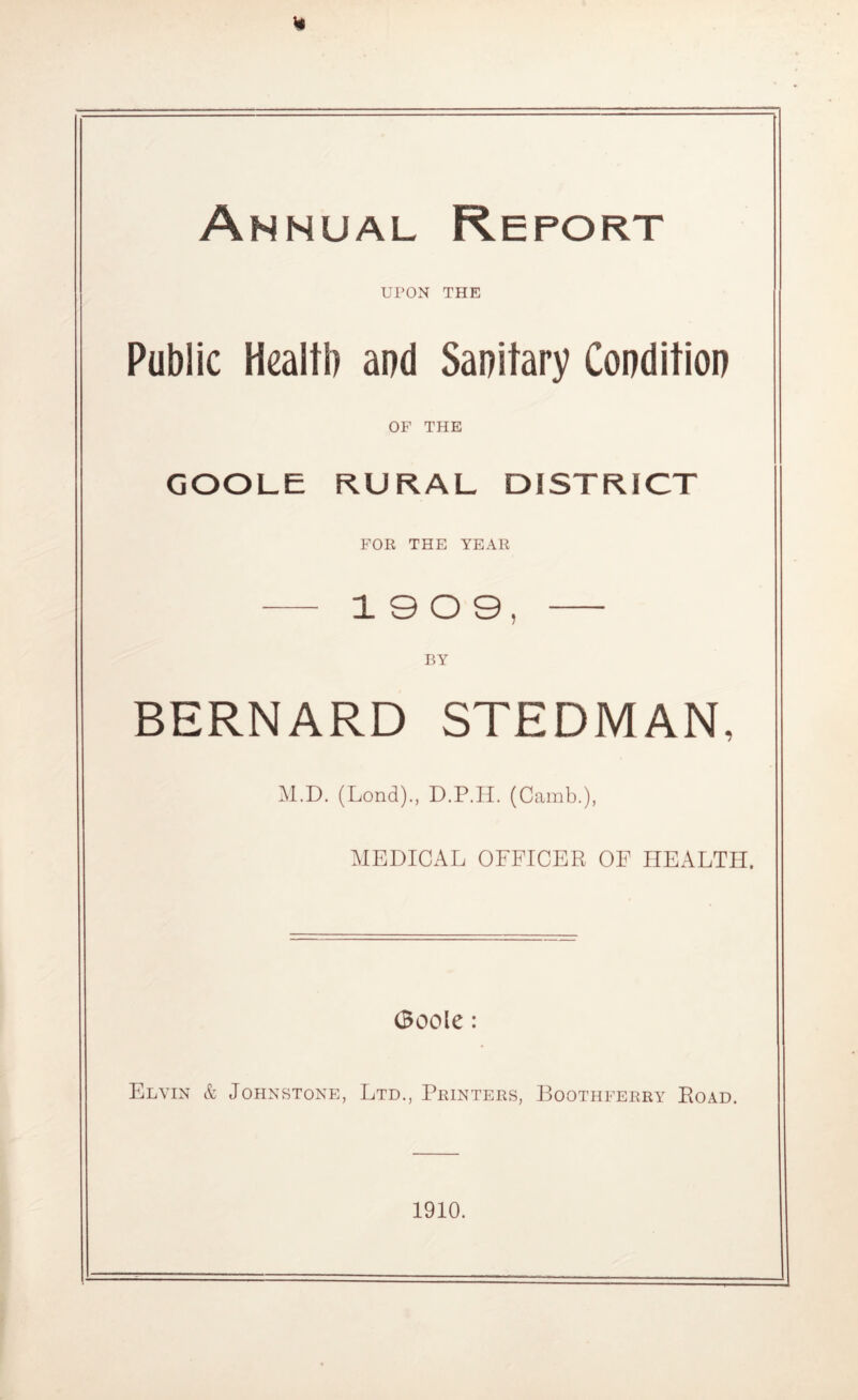 Annual Report UPON THE Public Health and Sanitary Condition OF THE GOOLE RURAL DISTRICT FOR THE YEAR 19 0 9 BY BERNARD STEDMAN, M.D. (Lond)., D.P.II. (Camb.), MEDICAL OFFICER OF HEALTH. (Boole: Elvin & Johnstone, Ltd., Printers, Boothferry Road. 1910.