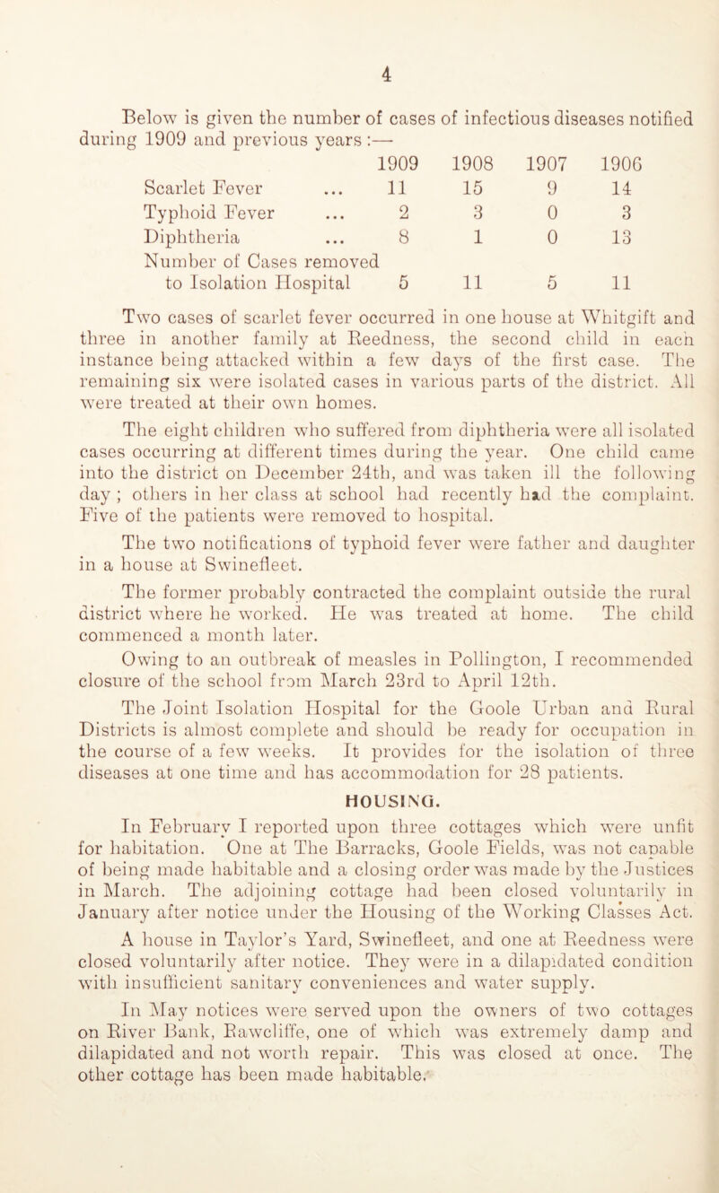 Below is given the number of cases of infectious diseases notified during 1909 and previous years :—- 1909 1908 1907 1906 Scarlet Fever 11 15 9 14 Typhoid Fever 2 3 0 3 Diphtheria 8 1 0 13 Number of Cases removed to Isolation Hospital 5 11 5 11 Two cases of scarlet fever occurred in one house at Whitgift and three in another family at Reedness, the second child in each instance being attacked within a few days of the first case. The remaining six were isolated cases in various parts of the district. All were treated at their own homes. The eight children who suffered from diphtheria were all isolated cases occurring at different times during the year. One child came into the district on December 24th, and was taken ill the following day ; others in her class at school had recently had the complaint. Five of the patients were removed to hospital. The two notifications of typhoid fever were father and daughter in a house at Swinefleet. The former probably contracted the complaint outside the rural district where he worked. He was treated at home. The child commenced a month later. Owing to an outbreak of measles in Pollington, I recommended closure of the school from March 23rd to April 12th. The Joint Isolation Hospital for the Goole Urban and Rural Districts is almost complete and should be ready for occupation in the course of a few weeks. It provides for the isolation of three diseases at one time and has accommodation for 28 patients. HOUSING. In February I reported upon three cottages which were unfit for habitation. One at The Barracks, Goole Fields, was not capable of being made habitable and a closing order was made by the Justices in March. The adjoining cottage had been closed voluntarily in January after notice under the Housing of the Working Classes Act. A house in Taylor’s Yard, Swinefleet, and one at Reedness were closed voluntarily after notice. They were in a dilapidated condition with insufficient sanitary conveniences and water supply. In May notices were served upon the owners of two cottages on River Bank, Rawcliffe, one of which was extremely damp and dilapidated and not worth repair. This was closed at once. The other cottage has been made habitable,