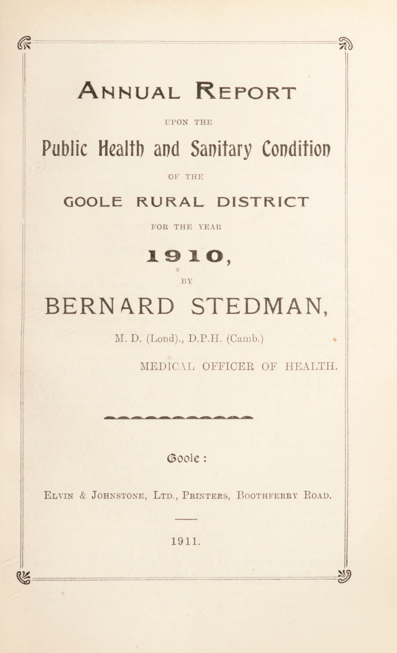 — = === Annual Report UPON THE Public Health and Sanitary Condition OF THE GOOLE RURAL DISTRICT FOR THE YEAR x e x o, BY BERNARD STEDMAN, M. D. (Lond)., D.P.H. (Camb.) % MEDICAL OFFICER OF HEALTH. (Boole: Elyin & Johnstone, Ltd., Printers, Boothferry Road. 1911.