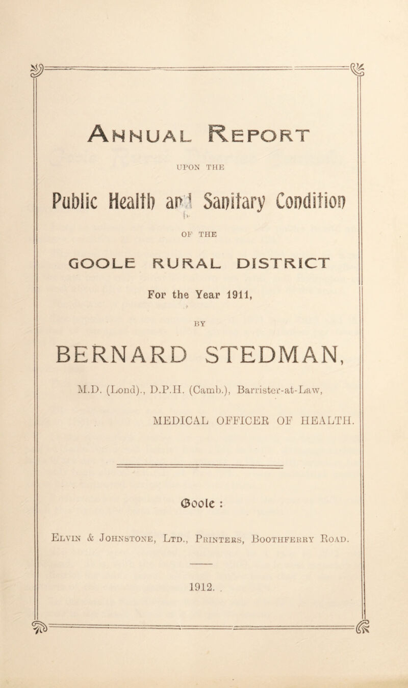 Annual Report UPON THE Public Health an* Sanitary Condition OF THE GOOLE RURAL DISTRICT For the Year 1911, , t BY BERNARD STEDMAN, M.D. (Lond)., D.P.H. (Camb.), Barrister-at-Law, MEDICAL OFFICER OF HEALTH. 0oole : Elvin & Johnstone, Ltd., Printers, Boothferry Road. 1912. .