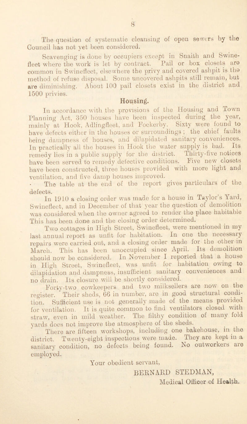 The question of systematic cleansing of open sewers by the Council has not yet been considered. Scavenging is done by occupiers except in Snaith and Swine- fleet where the work is let by contract. Fail or box closets aro common in Swinefleet, elsewhere the privy and covered ashpit is tho method of refuse disposal. Some uncovered ashpits still remain, but are diminishing. About 100 pail closets exist in the district and 1500 privies. Housing. In accordance with the provisions of the Housing and Town Planning Act, 350 houses have been inspected during the year, mainly at Hook, Adlingfleet, and Fockerby. Sixty were found to have defects either in the houses or surroundings ; the chief . faults being dampness of houses, and dilapidated sanitary conveniences. In practically all the houses in Hook the water supply is bad. Its remedy lies in a public supply for the district. Thirty-five notices have been served to remedy defective conditions. Five new closets have been constructed, three houses, provided with more light and ventilation, and five damp houses improved. The table at the end of the report gives particulars of the defects. In 1910 a closing order was made for a house in Taylor s Yard, Swinefleet, and in December of that year the question of demolition was considered when the owner agreed to render the place habitable This has been done and the closing order determined. Two cottages in High Street, Swinefleet, were mentioned in my last annual report as unfit for habitation. In one the necessaiy repairs were carried out, and a closing order made for die othei in March. This has been unoccupied since April. Its demolition should now be considered. In November I reported that a house in High Street, Swinefleet, was unfit for habitation owing to dilapidation and dampness, insufficient sanitary conveniences and no drain. Its closure will be shortly considered. Forty-two cowkeepers and two milksellers are now on the register. Their sheds, 66 in number, are in good structural condi- tion. Sufficient use is not generally made of the means provided for ventilation. It is quite common to find ventilatois closed with straw, even in mild weather. The filthy condition of many fold yards does not improve the atmosphere of the sheds. There are fifteen workshops, including one bakehouse, in the district. Twenty-eight inspections were made. They are kept in a sanitary condition, no defects being found. No outworkers aie employed. Your obedient servant, BERNARD STEDMAN, Medical Officer of Health.