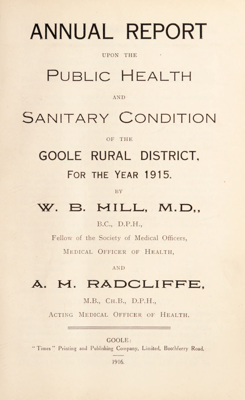 ANNUAL REPORT UPON THE Public Health AND Sanitary Condition OF THE GOOLE RURAL DISTRICT, For the Year 1915. BY W. B. MILL, /VI. D,, B.C., D.P.H., Fellow of the Society of Medical Officers, Medical Officer of Health, and A. M. RADCLIFFE, M.B., Ch.B., D.P.H., Acting Medical Officer of Health. GOOLE: “ Times ” Printing and Publishing Company, Limited, Boothferry Road. 1916.