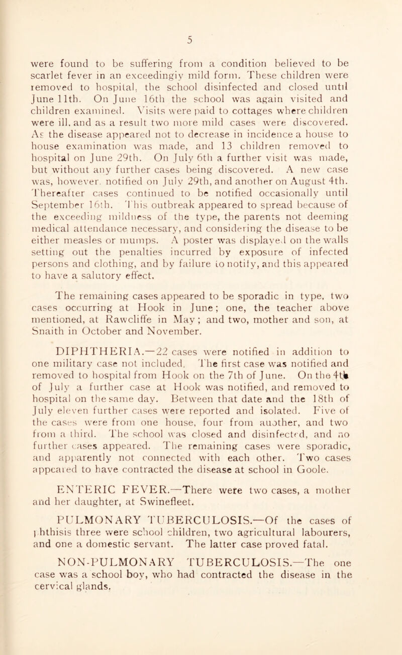 were found to be suffering from a condition believed to be scarlet fever in an exceedingly mild form. These children were removed to hospital, the school disinfected and closed until June 11th. On June 16th the school was again visited and children examined. Visits were paid to cottages where children were ill, and as a result two more mild cases were discovered. As the disease appeared not to decrease in incidence a house to house examination was made, and 13 children removed to hospital on June 29th. On July 6th a further visit was made, but without any further cases being discovered. A new case was, however, notified on July 29th, and another on August 4th. Thereafter cases continued to be notified occasionally until September 16th. 'This outbreak appeared to spread because of the exceeding mildness of the type, the parents not deeming medical attendance necessary, and considering the disease to be either measles or mumps. A poster was displayed on the walls setting out the penalties incurred by exposure of infected persons and clothing, and by failure to notify, and this appeared to have a salutory effect. The remaining cases appeared to be sporadic in type, two cases occurring at Hook in June; one, the teacher above mentioned, at Rawcliffe in May; and two, mother and son, at Snaith in October and November. DIPHTHERIA.—22 cases were notified in addition to one military case not included. The first case w^as notified and removed to hospital from Hook on the 7th of June. On the4til of July a further case at Hook was notified, and removed to hospital on the same day. Between that date and the 18th of July eleven further cases were reported and isolated. Five of the cases were from one house, four from auother, and two from a third. The school was closed and disinfect'd, and no further cases appeared. The remaining cases were sporadic, and apparently not connected with each other. Two cases appeared to have contracted the disease at school in Goole. ENTERIC FEVER.—There were two cases, a mother and her daughter, at Swinefleet. PULMONARY TUBERCULOSIS—Of the cases of phthisis three were school children, two agricultural labourers, and one a domestic servant. The latter case proved fatal. NON-PULMONARY TUBERCULOSIS.—The one case was a school boy, who had contracted the disease in the cervical glands,