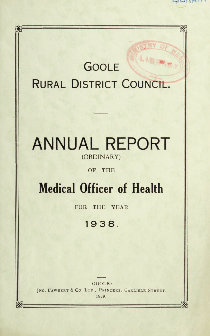 ti k' E* fa Goole Rural District Council. ANNUAL REPORT (ORDINARY) OF THE Medical Officer of Health FOR THE YEAR 1938. GOOLE: Jno. Fawbert & Co. Ltd., Printers, Carlisle Street. 1939.