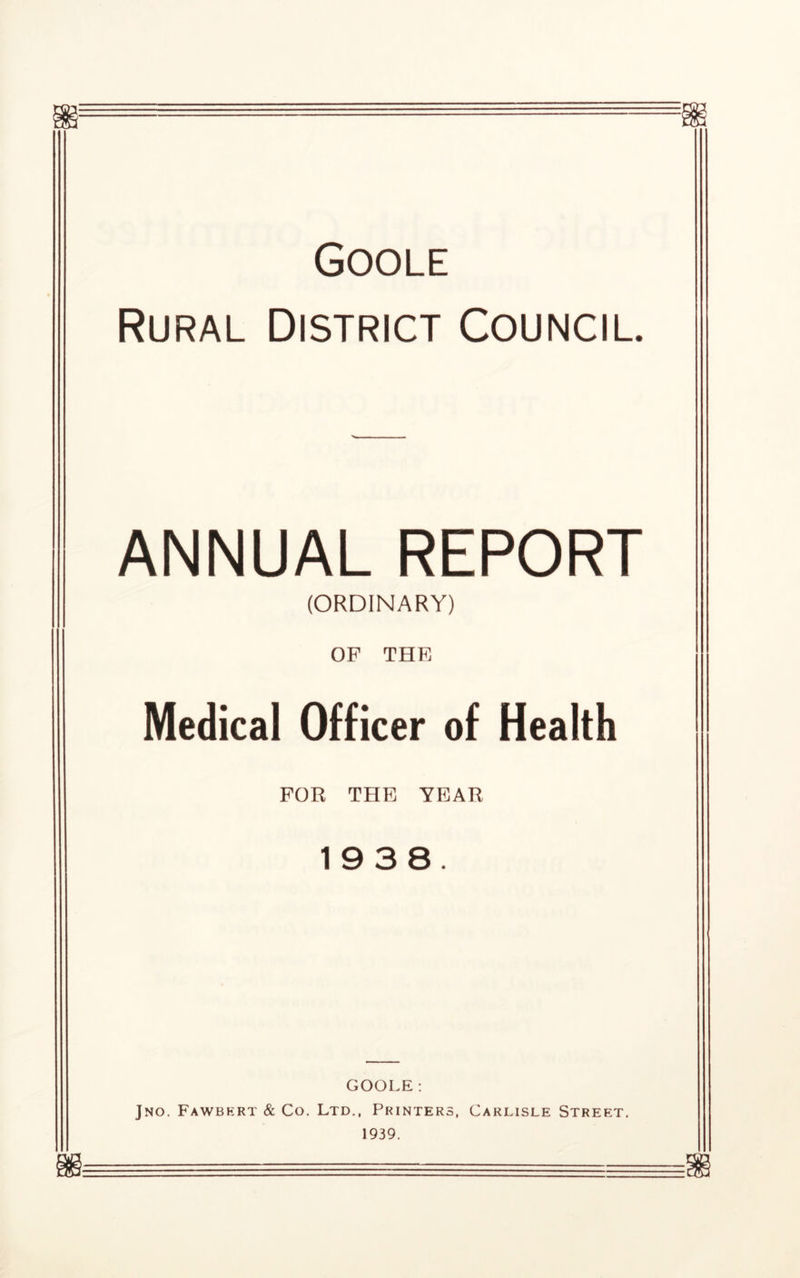 Goole Rural District Council. ANNUAL REPORT (ORDINARY) OF THE Medical Officer of Health FOR THE YEAR 1938. GOOLE: Jno. Fawbhrt & Co. Ltd., Printers, Carlisle Street. 1939. m ■ ~ =