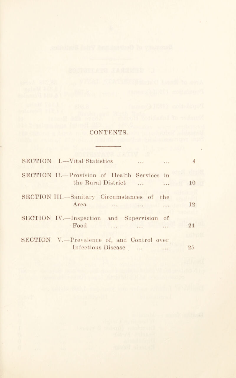 CONTENTS. SECTION I.—Vital Statistics ... ... 4 SECTION II.—Provision of Health Services in the Rural District ... ... 10 SECTION III.—Sanitary Circumstances of the Area ... ... ... 12 SECTION IV.—Inspection and Supervision of Food ... ... ... 24 SECTION V. — Prevalence of, and Control over Infectious Disease ... ... 25