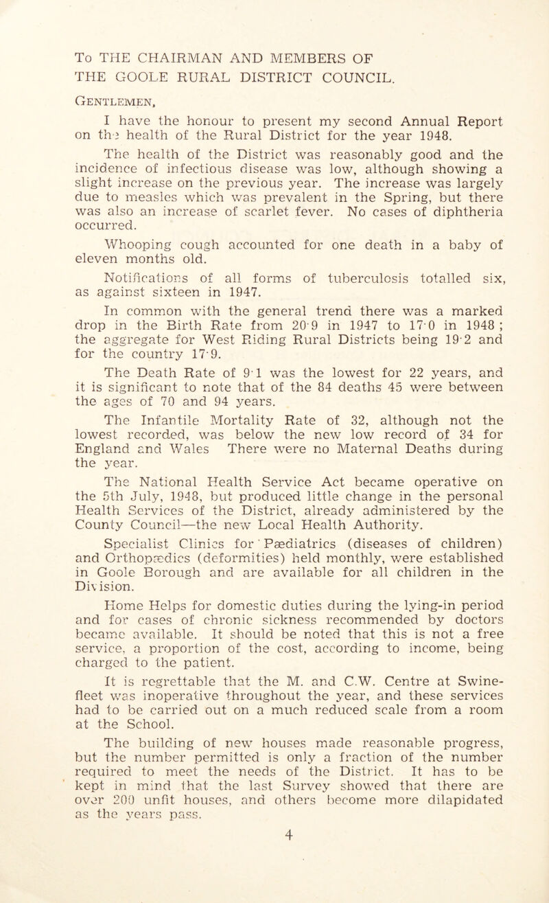 To THE CHAIRMAN AND MEMBERS OF THE GOOLE RURAL DISTRICT COUNCIL. Gentlemen, I have the honour to present my second Annual Report on the health of the Rural District for the year 1948. The health of the District was reasonably good and the incidence of infectious disease was low, although showing a slight increase on the previous year. The increase was largely due to measles which was prevalent in the Spring, but there was also an increase of scarlet fever. No cases of diphtheria occurred. Whooping cough accounted for one death in a baby of eleven months old. Notifications of all forms of tuberculosis totalled six, as against sixteen in 1947. In common with the general trend there was a marked drop in the Birth Rate from 20' 9 in 1947 to 17‘0 in 1948 ; the aggregate for West Riding Rural Districts being 19 2 and for the country 17 9. The Death Rate of 91 was the lowest for 22 years, and it is significant to note that of the 84 deaths 45 were between the ages of 70 and 94 years. The Infantile Mortality Rate of 32, although not the lowest recorded, was below the new low record of 34 for England and Wales There were no Maternal Deaths during the year. The National Health Service Act became operative on the 5th July, 1948, but produced little change in the personal Health Services of the District, already administered by the County Council—the new Local Health Authority. Specialist Clinics for Paediatrics (diseases of children) and Orthopaedics (deformities) held monthly, were established in Goole Borough and are available for all children in the Division. Home Helps for domestic duties during the lying-in period and for cases of chronic sickness recommended by doctors became available. It should be noted that this is not a free service, a proportion of the cost, according to income, being charged to the patient. It is regrettable that the M. and CW. Centre at Swine- fleet was inoperative throughout the year, and these services had to be carried out on a much reduced scale from a room at the School. The building of new houses made reasonable progress, but the number permitted is only a fraction of the number required to meet the needs of the District. It has to be kept in mind that the last Survey showed that there are over 200 unfit houses, and others become more dilapidated as the years pass.