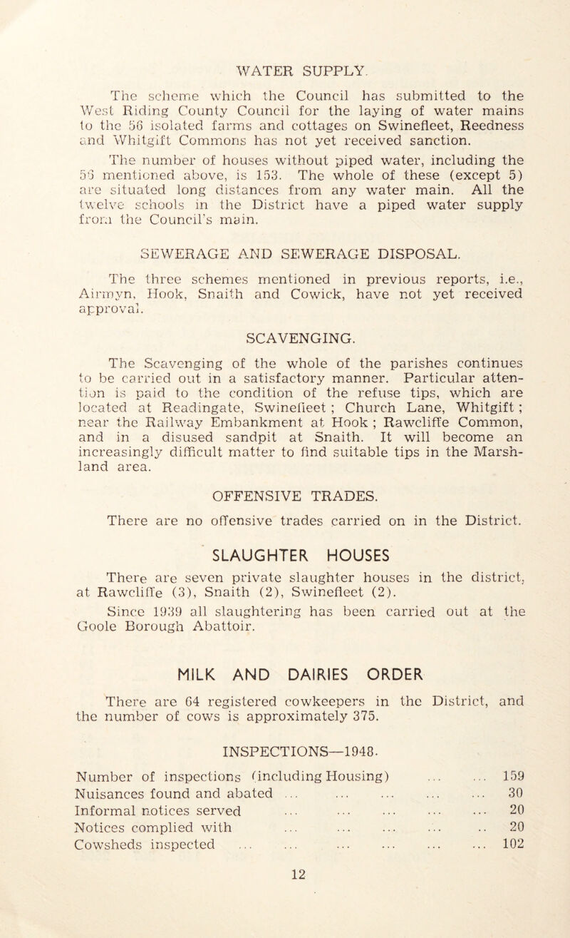 WATER SUPPLY. The scheme which the Council has submitted to the West Riding County Council for the laying of water mains to the 56 isolated farms and cottages on Swinefleet, Reedness and Whitgift Commons has not yet received sanction. The number of houses without piped water, including the 56 mentioned above, is 153. The whole of these (except 5) are situated long distances from any water main. All the twelve schools in the District have a piped water supply from the Council’s main. SEWERAGE AND SEWERAGE DISPOSAL. The three schemes mentioned in previous reports, i.e., Airmyn, Hook, Snaith and Cowick, have not yet received approval. SCAVENGING. The Scavenging of the whole of the parishes continues to be carried out in a satisfactory manner. Particular atten- tion is paid to the condition of the refuse tips, which are located at Readingate, Swinefieet ; Church Lane, Whitgift; near the Railway Embankment at Hook ; Rawcliffe Common, and in a disused sandpit at Snaith. It will become an increasingly difficult matter to find suitable tips in the Marsh- land area. OFFENSIVE TRADES. There are no offensive trades carried on in the District. SLAUGHTER HOUSES There are seven private slaughter houses in the district, at Rawcliffe (3), Snaith (2), Swinefleet (2). Since 1939 all slaughtering has been carried out at the Goole Borough Abattoir. MiLK AND DAIRIES ORDER There are 64 registered cowkeepers in the District, and the number of cows is approximately 375. INSPECTIONS—1948. Number of inspections (including Housing) Nuisances found and abated ... Informal notices served Notices complied with Cowsheds inspected 15.9 30 20 20 102