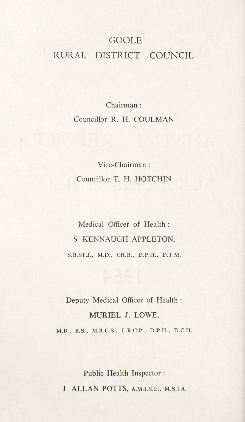 GOOLE RURAL DISTRICT COUNCIL Chairman : Councillor R. H. COULMAN Vice-Chairman : Councillor T. H. HOTCHIN Medical Officer of Health : S. KENNAUGH APPLETON, S.B.ST.J., M.D., CH.B., D.P.H., D.T.M. Deputy Medical Officer of Health : MURIEL J. LOWE, M.B., B.S., M.R.C.S., L.R.C.P., D.P.H., D.C.II. Public Health Inspector : J. ALLAN POTTS, a.m.i.s.e., m.s.i.a.