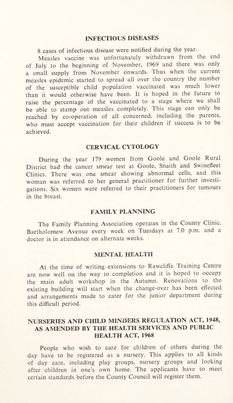 INFECTIOUS DISEASES 8 cases of infectious disease were notified during the year. Measles vaccine was unfortunately withdrawn from the end of July to the beginning of November, 1969 and there was only a small supply from November onwards. Thus when the current measles epidemic started to spread all over the country the number of the susceptible child population vaccinated was much lower than it would otherwise have been. It is hoped in the future to raise the percentage of the vaccinated to a stage where we shall be able to stamp out measles completely. This stage can only be reached by co-operation of all concerned, including the parents, who must accept vaccination for their children if success is to be achieved. CERVICAL CYTOLOGY During the year 179 women from Goole and Goole Rural District had the cancer smear test at Goole, Snaith and Swinefleet Clinics. There was one smear showing abnormal cells, and this woman was referred to her general practitioner for further investi- gations. Six women were referred to their practitioners for tumours in the breast. FAMILY PLANNING The Family Planning Association operates in the County Clinic, Bartholomew Avenue every week on Tuesdays at 7.0 p.m. and a doctor is in attendance on alternate weeks. MENTAL HEALTH At the time of writing extensions to Rawcliffe Training Centre are now well on the way to completion and it is hoped to occupy the main adult workshop in the Autumn. Renovations to the existing building will start when the change-over has been effected and arrangements made to cater for the junior department during this difficult period. NURSERIES AND CHILD MINDERS REGULATION ACT, 1948, AS AMENDED BY THE HEALTH SERVICES AND PUBLIC HEALTH ACT, 1968 People who wish to care for children of others during the day have to be registered as a nursery. This applies to all kinds of day care, including play groups, nursery groups and looking after children in one’s own home. The applicants have to meet certain standards before the County Council will register them.