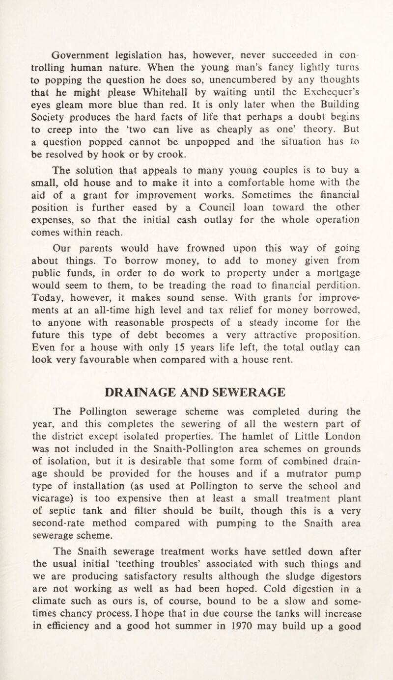 trolling human nature. When the young man’s fancy lightly turns to popping the question he does so, unencumbered by any thoughts that he might please Whitehall by waiting until the Exchequer’s eyes gleam more blue than red. It is only later when the Building Society produces the hard facts of life that perhaps a doubt begins to creep into the ‘two can live as cheaply as one’ theory. But a question popped cannot be unpopped and the situation has to be resolved by hook or by crook. The solution that appeals to many young couples is to buy a small, old house and to make it into a comfortable home with the aid of a grant for improvement works. Sometimes the financial position is further eased by a Council loan toward the other expenses, so that the initial cash outlay for the whole operation comes within reach. Our parents would have frowned upon this way of going about things. To borrow money, to add to money given from public funds, in order to do work to property under a mortgage would seem to them, to be treading the road to financial perdition. Today, however, it makes sound sense. With grants for improve- ments at an all-time high level and tax relief for money borrowed, to anyone with reasonable prospects of a steady income for the future this type of debt becomes a very attractive proposition. Even for a house with only 15 years life left, the total outlay can look very favourable when compared with a house rent. DRAINAGE AND SEWERAGE The Pollington sewerage scheme was completed during the year, and this completes the sewering of all the western part of the district except isolated properties. The hamlet of Little London was not included in the Snaith-Pollington area schemes on grounds of isolation, but it is desirable that some form of combined drain- age should be provided for the houses and if a mutrator pump type of installation (as used at Pollington to serve the school and vicarage) is too expensive then at least a small treatment plant of septic tank and filter should be built, though this is a very second-rate method compared with pumping to the Snaith area sewerage scheme. The Snaith sewerage treatment works have settled down after the usual initial ‘teething troubles’ associated with such things and we are producing satisfactory results although the sludge digestors are not working as well as had been hoped. Cold digestion in a climate such as ours is, of course, bound to be a slow and some- times chancy process. I hope that in due course the tanks will increase in efficiency and a good hot summer in 1970 may build up a good
