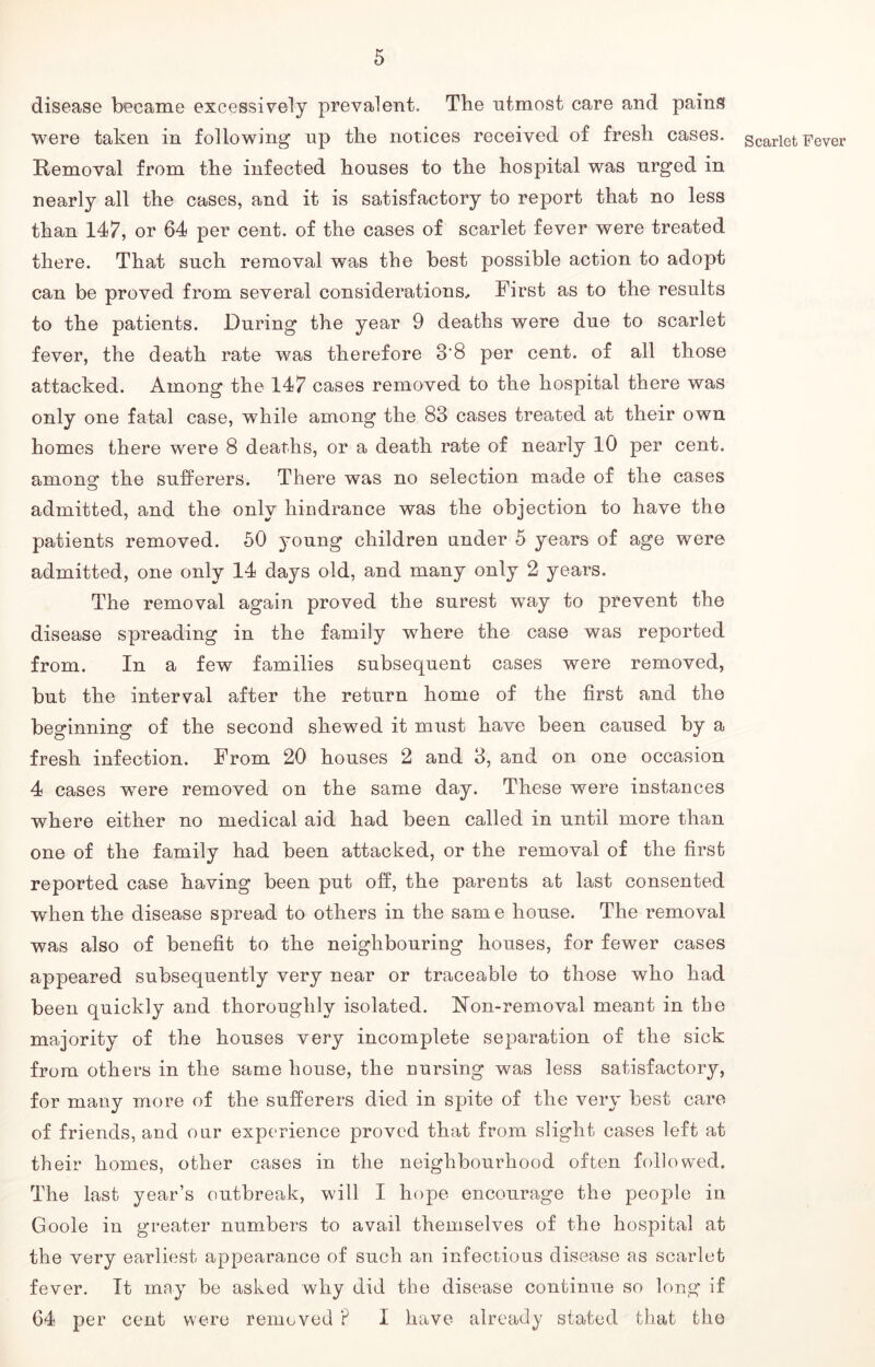 disease became excessively prevalent. The utmost care and pains were taken in following up the notices received of fresh cases. Removal from the infected houses to the hospital was urged in nearly all the cases, and it is satisfactory to report that no less than 147, or 64 per cent, of the cases of scarlet fever were treated there. That such removal was the best possible action to adopt can be proved from several considerations. First as to the results to the patients. During the year 9 deaths were due to scarlet fever, the death rate was therefore 3'8 per cent, of all those attacked. Among the 147 cases removed to the hospital there was only one fatal case, while among the 83 cases treated at their own homes there were 8 deaths, or a death rate of nearly 10 per cent, among the sufferers. There was no selection made of the cases admitted, and the only hindrance was the objection to have the patients removed. 50 young children under 5 years of age were admitted, one only 14 days old, and many only 2 years. The removal again proved the surest way to prevent the disease spreading in the family where the case was reported from. In a few families subsequent cases were removed, but the interval after the return home of the first and the beginning of the second shewed it must have been caused by a fresh infection. From 20 houses 2 and 3, and on one occasion 4 cases were removed on the same day. These were instances where either no medical aid had been called in until more than one of the family had been attacked, or the removal of the first reported case having been put off, the parents at last consented when the disease spread to others in the same house. The removal was also of benefit to the neighbouring houses, for fewer cases appeared subsequently very near or traceable to those who had been quickly and thoroughly isolated. Ron-removal meant in the majority of the houses very incomplete separation of the sick from others in the same house, the nursing was less satisfactory, for many more of the sufferers died in spite of the very best care of friends, and our experience proved that from slight cases left at their homes, other cases in the neighbourhood often followed. The last year’s outbreak, will I hope encourage the people in Goole in greater numbers to avail themselves of the hospital at the very earliest appearance of such an infectious disease as scarlet fever. It may be asked why did the disease continue so long if 64 per cent were removed ? I have already stated that the Scarlet Fever