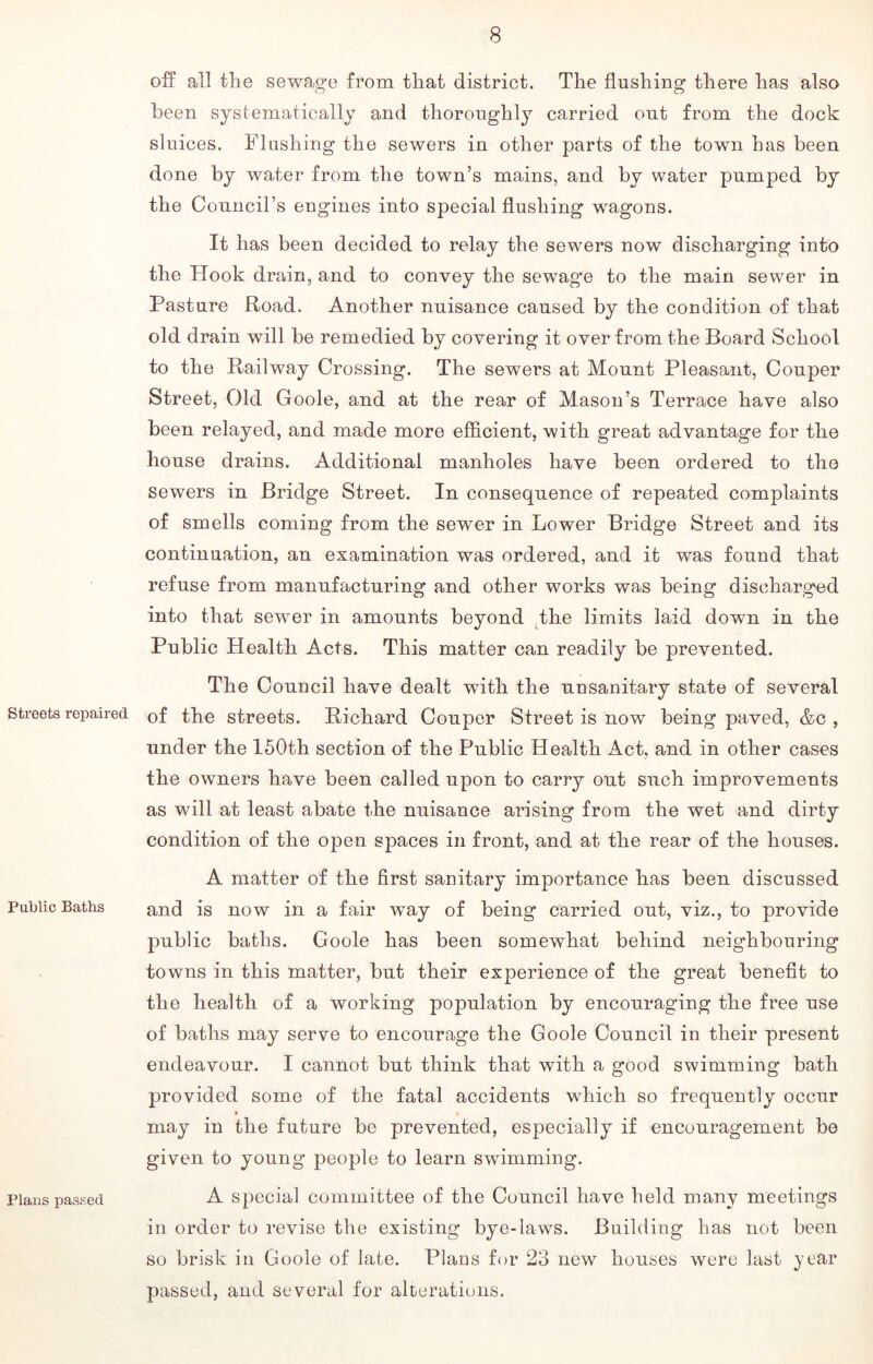 Streets repaired Public Baths Plans passed off all the sewage from that district. The flushing there has a,Iso been systematically and thoroughly carried out from the dock sluices. Flushing the sewers in other parts of the town has been done by water from the town’s mains, and by water pumped by the Council’s engines into special flushing wagons. It has been decided to relay the sewers now discharging into the Hook drain, and to convey the sewage to the main sewer in Pasture Road. Another nuisance caused by the condition of that old drain will be remedied by covering it over from the Board School to the Railway Crossing. The sewers at Mount Pleasant, Couper Street, Old Goole, and at the rear of Mason’s Terrace have also been relayed, and made more efficient, with great advantage for the house drains. Additional manholes have been ordered to the sewers in Bridge Street. In consequence of repeated complaints of smells coming from the sewer in Lower Bridge Street and its continuation, an examination was ordered, and it was found that refuse from manufacturing and other works was being discharged into that sewer in amounts beyond the limits laid down in the Public Health Acts. This matter can readily be prevented. The Council have dealt with the unsanitary state of several of the streets. Richard Couper Street is now being paved, &c , under the 150th section of the Public Health Act, and in other cases the owners have been called upon to carry out such improvements as will at least abate the nuisance arising from the wet and dirty condition of the open spaces in front, and at the rear of the houses. A matter of the first sanitary importance has been discussed and is now in a fair way of being carried out, viz., to provide public baths. Goole has been somewhat behind neighbouring towns in this matter, but their experience of the great benefit to the health of a working population by encouraging the free use of baths may serve to encourage the Goole Council in their present endeavour. I cannot but think that with a good swimming bath provided some of the fatal accidents which so frequently occur • i may in the future be prevented, especially if encouragement be given to young people to learn swimming. A special committee of the Council have held many meetings in order to revise the existing bye-laws. Building has not been so brisk in Goole of late. Plans for 23 new houses were last year passed, and several for alterations.