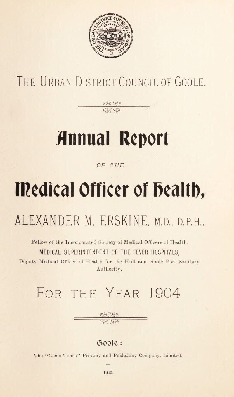 The Urban District Council of Goole. jlnnual Report OF THE tRedkal Officer of l)ealtl), ALEXANDER M. ERSKINE. M,D. ap.H.. Fellow of the Incorporated Society of Medical Officers of Health, MEDICAL SUPERINTENDENT OF THE FEVER HOSPITALS, Deputy Medical Officer of Health for the Hull and Goole Port Sanitary Authority, For the Year 1904 Goole: The “Goole Times” Printing and Publishing Conn)any, Gimited. 1905.