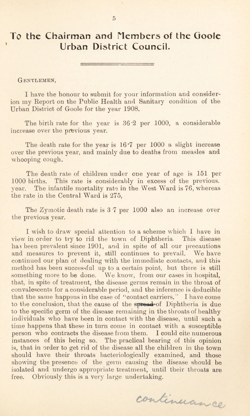 To the Chairman and Members of the Goole Urban District Council. Gentlemen, I have the honour to submit for your information and consider- ion my Report on the Public Health and Sanitary condition of the Urban District of Goole for the year 1908. The birth rate for the year is 36'2 per 1000, a considerable increase over the previous year. The death rate for the year is 16*7 per 1000 a slight increase over the previous year, and mainly due to deaths from measles and whooping cough. The death rate of children under one year of age is 151 per 1000 births. This rate is considerably in excess of the previous, year. The infantile mortality rate in the West Ward is 76, whereas the rate in the Central Ward is 275, The Zymotic death rate is 3 7 per 1000 also an increase over the previous year. I wish to draw special attention to a scheme which I have in view in order to try to rid the town of Diphtheria. This disease ha? been prevalent since 1901, and in spite of all our precautions and measures to prevent it, still continues to prevail. We have continued our plan of dealing with the immediate contacts, and this method has been successful up to a certain point, hut there is still something more to be done. We know, from our cases in hospital, that, in spite of treatment, the disease germs remain in the throat of convalescents for a considerable period, and the inference is deducible that the same happens in the case of “contact carriers.’’ I have come to the conclusion, that the cause of the spwoad of Diphtheria is due to the specific germ of the disease remaining in the throats of healthy individuals who have been in contact with the disease, until such a time happens that these in turn come in contact with a susceptible person who contracts the disease from them, I could cite numerous instances of this being so. The practical bearing of this opinion is, that in order to get rid of the disease all the children in the town should have their throats bacteriologically examined, and those showing the presence of the germ causing the disease should be isolated and undergo appropriate treatment, until their throats are free. Obviously this is a very large undertaking.