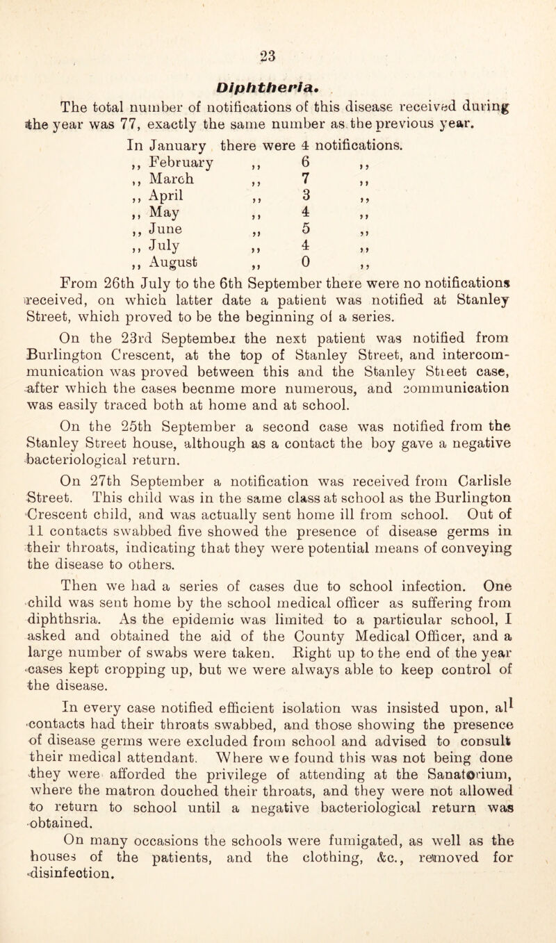 Diphtheria• The total number of notifications of this disease received during •the year was 77, exactly the same number as. the previous year. In January there were T notifications. , February , March , April , May , June , July , August > > »> > > 5 I ) » ft 6 7 3 4 5 4 0 > > > > > > y y y y y y y y From 26th July to the 6th September there were no notifications (received, on which latter date a patient was notified at Stanley Street, which proved to be the beginning ol a series. On the 23rd September the next patient was notified from Burlington Crescent, at the top of Stanley Street, and intercom- munication was proved between this and the Stanley Street case, after which the cases becnme more numerous, and communication was easily traced both at home and at school. On the 25th September a second case was notified from the Stanley Street house, although as a contact the boy gave a negative bacteriological return. On 27th September a notification was received from Carlisle Street. This child was in the same class at school as the Burlington Crescent child, and was actually sent home ill from school. Out of 11 contacts swabbed five showed the presence of disease germs in their throats, indicating that they were potential means of conveying the disease to others. Then we had a series of cases due to school infection. One child was sent home by the school medical officer as suffering from diphthsria. As the epidemic was limited to a particular school, I asked and obtained the aid of the County Medical Officer, and a large number of swabs were taken. Right up to the end of the year ■cases kept cropping up, but we were always able to keep control of the disease. In every case notified efficient isolation was insisted upon, al^ contacts had their throats swabbed, and those showing the presence of disease germs were excluded from school and advised to consult their medical attendant. Where we found this was not being done they were afforded the privilege of attending at the Sanatorium, where the matron douched their throats, and they were not allowed to return to school until a negative bacteriological return was obtained. On many occasions the schools were fumigated, as well as the houses of the patients, and the clothing, &c., reunoved for •disinfection.