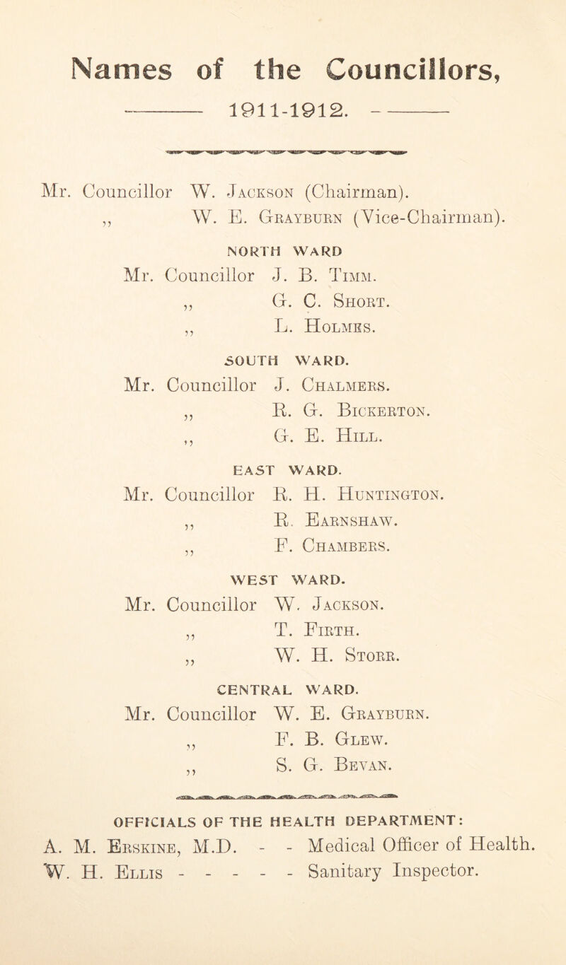 Names of the Councillors, 1911-1912. Mr. Councillor W. Jackson (Chairman). „ W. E. Grayburn (Vice-Chairman). NORTH WARD Mr. Councillor J. B. Timm. „ G. C. Short. „ L. Holmes. SOUTH WARD. Mr. Councillor J. Chalmers. „ B. G. Bickerton. ,, G. E. Hill. EAST WARD. Mr. Councillor K. H. Huntington. ,, B. Earnshaw. „ E. Chambers. WEST WARD. Mr. Councillor W. Jackson. ,, T. Firth. „ W. H. Storr. CENTRAL WARD. Mr. Councillor W. E. Grayburn. „ E. B. Glew. „ S. G. Beyan. OFFICIALS OF THE HEALTH DEPARTMENT: A. M. Erskine, M.D. - - Medical Officer of Health. W. H. Ellis ----- Sanitary Inspector.