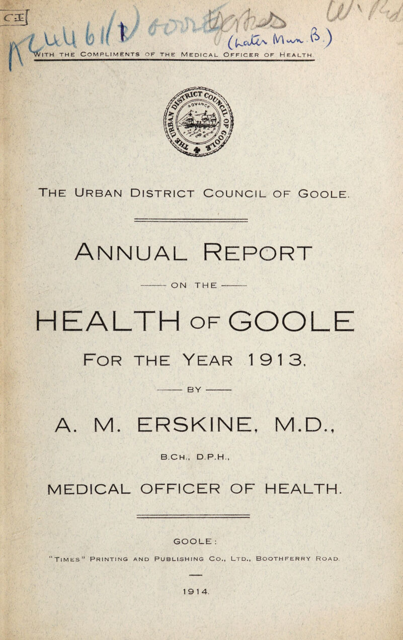 The Urban District Council of Goole. Annual Report , .. ' ’ • * ... ■' t\,. . - '' ' i . ’ ;. ON THE HEALTH of GOOLE For the Year 1913. | 1 ’ -V l , 'v- ? ; /. . > 5' 1: l . | 1 BY A. M. ERSKINE, M.D., B.CH., D.P.H., MEDICAL OFFICER OF HEALTH. GOOLE: “Times” Printing and Publishing Co., Ltd., Boothferry Road. 19 14.