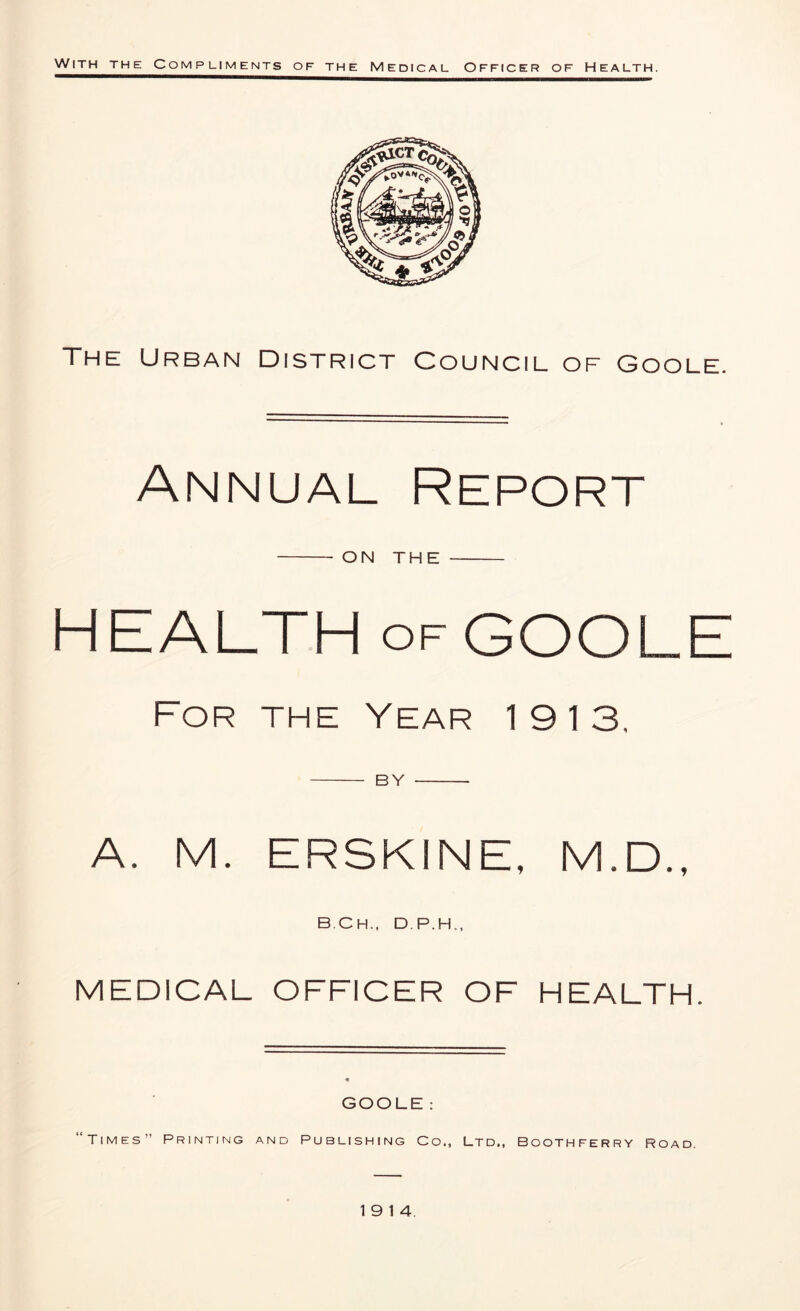 The Urban District Council of Goole. Annual Report ON THE HEALTH of GOOLE For the Year 19 13. by A. M. ERSKINE, M.D., B.Ch., D.P.H., MEDICAL OFFICER OF HEALTH. GOOLE : “Times” Printing and Publishing Co., Ltd., Boothferry road. 19 14