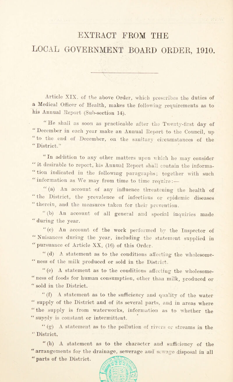 EXTRACT FROM THE LOCAL GOVERNMENT BOARD ORDER, 1910. Article XIX. of the above Order, which prescribes the duties of a Medical Officer of Health, makes the following requirements as to his Annual Report (Sub-section 14). He shall as soon as practicable after the Twenty-first day of December in each year make an Annual Report to the Council, up to the end of December, on the sanitary circumstances of the District.” In addition to any other matters upon which he may consider it desirable to report, his Annual Report shall contain the informa- tion indicated in the following paragraphs; together with such “information as We may from time to time require: — “ (a) An account of any influence threatening the health of “ the District, the prevalence of infectious or epidemic diseases therein, and the measures taken for their prevention. (b) An account of all general and special inquiries made “ during the year. “ (c) An account of the work performed by the Inspector of “ Nuisances during the year, including the statement supplied in “pursuance of Article XX. (16) of this Order. “ (d) A_ statement as to the conditions affecting the wholesome- “ ness of the milk produced or sold in the District. (e) A statement as to the conditions affecting the wholesome- “ ness of foods for human consumption, other than milk, nroduced or “ sold in the District. “ (f) A statement as to the sufficiency and quality of the water “ supply of the District and of its several parts, and in areas where “the supply is from waterworks, information as to whether the » “ supply is constant or intermittent. “ (g) A statement as to fhe pollution of rivers or streams in the “ District. “ (h) A statement as to the character and sufficiency of the “ arrangements for the drainage, sewerage and sewage disposal in all “ parts of the District.