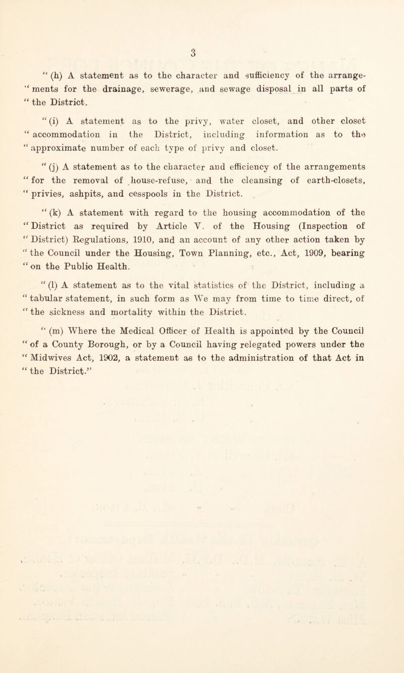 fc (li) A statement as to the character and sufficiency of the arrange- >f ments for the drainage, sewerage, and sewage disposal in all parts of “ the District. “ (i) A statement as to the privy, water closet, and other closet C£ accommodation in the District, including information as to the “ approximate number of each type of privy and closet.  (j) A statement as to the character and efficiency of the arrangements ff for the removal of house-refuse, and the cleansing of earth-closets, fC privies, ashpits, and cesspools in the District. “ (k) A statement with regard to the housing accommodation of the cf District as required by Article Y. of the Housing (Inspection of {f District) Kegulations, 1910, and an account of any other action taken by fC the Council under the Housing, Town Planning, etc.. Act, 1909, bearing cf on the Public Health. “ (1) A statement as to the vital statistics of the District, including a “ tabular statement, in such form as We may from time to time direct, of £f the sickness and mortality within the District. £‘ (m) Where the Medical Officer of Health is appointed by the Council ££ of a County Borough, or by a Council having relegated powers under the “ Midwives Act, 1902, a statement as to the administration of that Act in ££ the District-’* n