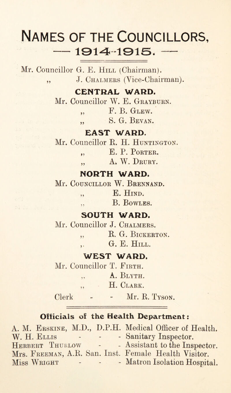 Names of the Councillors, 1914 -1915. Mr. Councillor G. E. Hill (Chairman). ,, J. Chalmers (Vice-Chairman). CENTRAL WARD. Mr. Councillor W. E. Grayburn. „ F. B. Glew. „ S. G. Bevan. EAST WARD. Mr. Councillor B. H. Huntington. „ E. P. Porter. „ A* W. Drury. NORTH WARD. Mr. Councillor W. Brennand. „ E. Hind. ,, B. Bowles. SOUTH WARD. Mr. Councillor J. Chalmers. „ B. G. Bickerton. ,, G. E. Hill. WEST WARD. Mr. Councillor T. Firth. ,, A. Blyth. ,, H. Clark. Clerk - - Mr. B. Tyson. Officials of the Health Department: A. M. Erskine, M.D., D.P.H. Medical Officer of Health. W. H. Ellis - - - Sanitary Inspector. Herbert Thu lhlow - - Assistant to the Inspector. Mrs. Freeman, A.B. San. Inst. Female Health Visitor. Miss Wright - - - Matron Isolation Hospital.