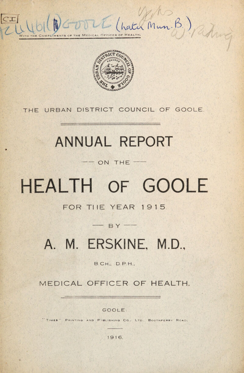 THE URBAN DISTRICT COUNCIL' OF GOOLE. ANNUAL REPORT ON THE HEALTH OF GOOLE FOR THE YEAR 1915 B Y A. M. ERSKINE, M.D., MEDICAL OFFICER OF HEALTH. GOOLE : Times Printinc and P iblishino Co.. Ltd.. Boothferry Road.