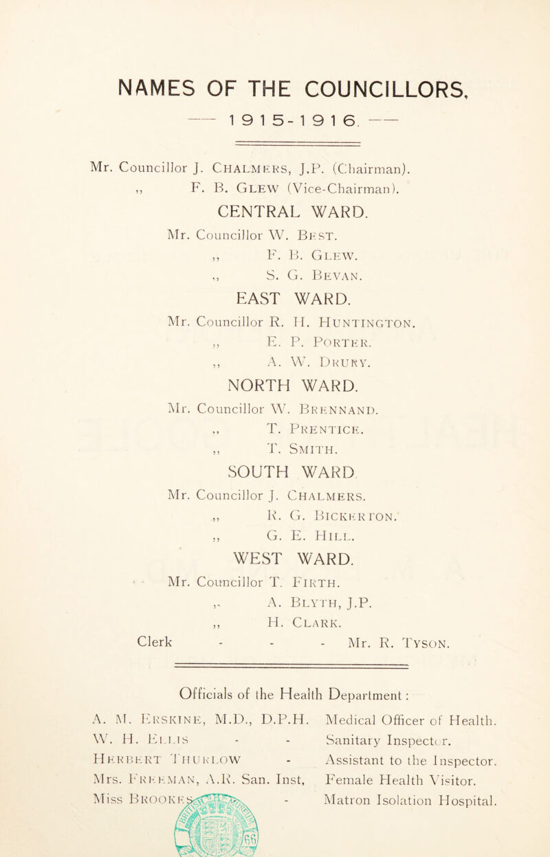 NAMES OF THE COUNCILLORS, - - 19 15-1916, Mr. Councillor J. Chalmeks, J,P. (Chairman). ,, F. B. Glew (Vice-Chairman). CENTRAL WARD. Mr. Councillor W. Best. ,, F. B. Glew. ,, S. G. Bevan. EAST WARD. Mr. Councillor R. II. Huntington. ,, E. P. Porter. ,, A. W. Dkury. NORTH WARD. IMr. Councillor W. Brennand. ,, T. Prentice. ,, T. Smith. SOUTH WARD Mr. Councillor J. Chalmers. ,, R. G. Bickerton. ,, G. E. Hill. WEST WARD. ‘ “ Mr. Councillor T. Firth. A. Blyth, J.P. ,, PI. Clark. Clerk - - - Mr. R. Tyson. Officials of the Health Department : A. M. hiRSKiNE, API)., D.P.H. W. H. IP.LIS H E K R E RT T' H U K’ LOW Mrs. Freeman, A.R. San. Inst, Aliss BROOKE Aledical Officer of Health. Sanitary Inspector. Assistant to the Inspector. Female Health \hsitor. Matron Isolation Hospital.