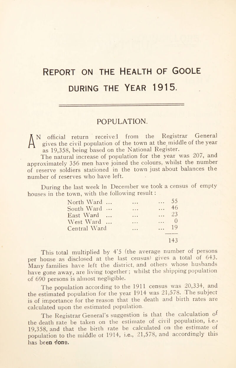 Report on the Health of Goole DURING THE YEAR 1915. POPULATION, An official return received from the Registrar General gives the civil population of the town at the middle of the year as 19,358, being based on the National Register. The natural increase of population for the year was 207, and approximately 356 men have joined the colours, whilst the number of reserve soldiers stationed in the town just about balances the number of reserves who have left. During the last week In December we took a census of empty houses in the town, with the following result : North Ward ... 55 ••• South Ward ... 46 East Ward 23 • •• ••• ^ WTst Wffird ... ... ... 6 Central Wffird ... 19 143 This total multiplied by 4’5 (the average number of persons per house as disclosed at the last census) gives a total of 643. Many families have left the district, and others whose husbands have gone away, are living together; whilst the shipping population of 690 persons is almost negligible. The population according to the 1911 census was 20,334, and the estimated population for the year 1914 was 21,578. The subject is of importance for the reason that the death and birth rates are calculated upon the estimated population. The Registrar General’s suggestion is that the calculation o^ the death rate be taken on the estimate of civil population, i.e.> 19,358, and that the birth rate be calculated on the estimate of population to the middle oi 1914, i.e., 21,578, and accordingly this has been ^f'one.