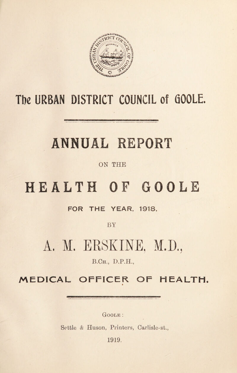 The URBAN DISTRICT COUNCIL of GOOLE. ANNUAL REPORT ON THE HEALTH OF GOOLE FOR THE YEAR, 1918, A, M. ERSKINE, M.D., B.Ch., D.P.H., MEDICAL OFFICER OF HEALTH, Goole : Settle & Huson, Printers, Carlisle-st., 1919.