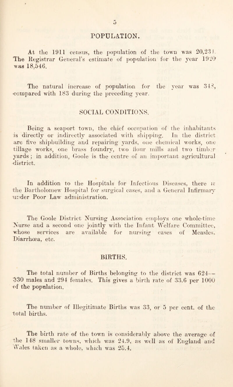 POPULATION. At the 1911 census, the population of the town was 20,231. The Registrar General’s estimate of population for the year 192(1 was 18,546. The natural increase of population for the year was 348, compared with 183 during the preceding year. SOCIAL CONDITIONS. Being a seaport town, the chief occupation of the inhabitants is directly or indirectly associated with shipping. In the district are five shipbuilding and repairing yards, one chemical works, one tillage works, one brass foundry, two flour mills and two timber yards ; in addition, Goole is the centre of an important agricultural district. In addition to the Hospitals for Infectious Diseases, there the Bartholomew Hospital for surgical cases, and a General Infirmary under Poor Lawr administration. The Goole District Nursing Association employs one whole-time Nurse and a second one jointly with the Infant Welfare Committee, whose services are available for nursing cases of Measles. Diarrhoea, etc. BIRTHS. The total number of Births belonging to the district was 624-- 330 males and 294 females. This gives a birth rate of 33.6 per 1000 of the popnlation. The number of Illegitimate Births was 33, or 5 per cent, of the total births. The birth rate of the town is considerably above the average of the 148 smaller towns, which was 24.9, as well as of England and 'Wales taken as a whole, which was 25.4.