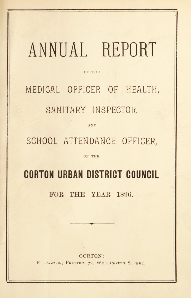 OF THE MEDICAL OFFICER OF HEALTH, SANITARY INSPECTOR, AND SCHOOL ATTENDANCE OFFICER, OF THE GORTON URBAN DISTRICT COUNCIL FOR THE YEAR 1896. GORTON: F. Dawson, Printer, 72, Wellington Street.
