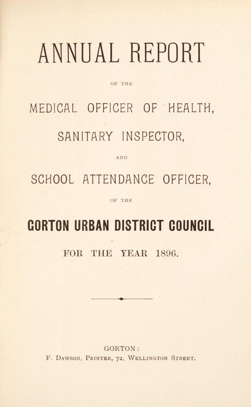 MEDICAL OFFICER OF HEALTH, SANITARY INSPECTOR, AND SCHOOL ATTENDANCE OFFICER, OF THE GORTON URBAN DISTRICT COUNCIL FOR THE YEAR 1896. ♦ GORTON: F. Dawson, Printer, 72, Wellington Street.