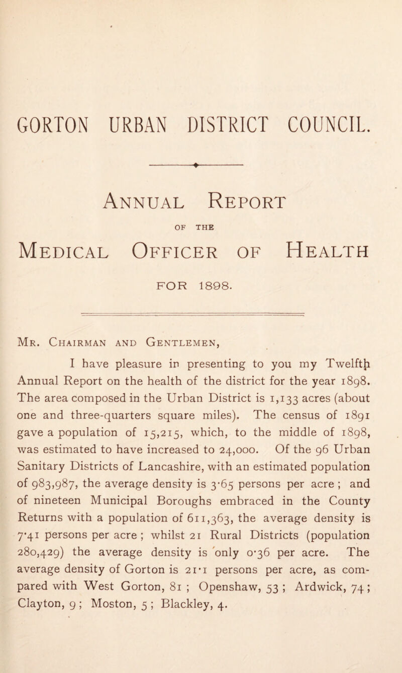 + Annual Report OF THE Medical Officer of Health FOR 1898. Mr. Chairman and Gentlemen, I have pleasure in presenting to you my Twelfth Annual Report on the health of the district for the year 1898. The area composed in the Urban District is 1,133 acres (about one and three-quarters square miles). The census of 1891 gave a population of 15,215, which, to the middle of 1898, was estimated to have increased to 24,000. Of the 96 Urban Sanitary Districts of Lancashire, with an estimated population of 983,987, the average density is 3-65 persons per acre ; and of nineteen Municipal Boroughs embraced in the County Returns with a population of 611,363, the average density is 7-41 persons per acre ; whilst 21 Rural Districts (population 280,429) the average density is only 0*36 per acre. The average density of Gorton is 21*1 persons per acre, as com- pared with West Gorton, 81 ; Openshaw, 53 ; Ardwick, 74; Clayton, 9 ; Moston, 5 ; Blackley, 4.