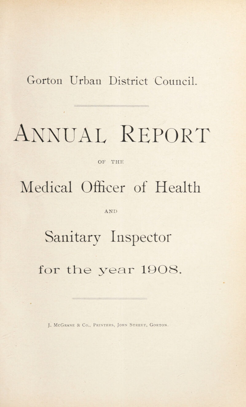 Annual Report OF THE Medical Officer of Health AND Sanitary Inspector for the year 1908 J. McGrane & Co., Printers, John Street, Gorton.