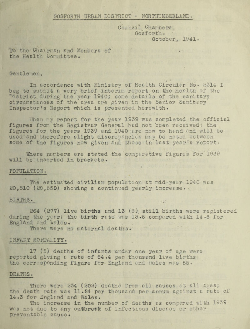 GOSFORTH URBAN DISTRICT - NORTHUMBERLANDc Council Ciianbers^ Gosfortli. October, 1941» To the Chsirrsn end Menbers of  the Health Committee. Gentlemen, In accordance with Ministry of Health Circular No* 2314 I beg to submit a very brief interim report on the health of the T^istrict during the year 1940| some details of the sanitary circumstances of the area are given in the Senior Sanitary Inspector’s Report v/hich is presented herewith. V/hen my report for the year 1939 v/as com.pleted the official figures from the Registrar General .had not been received; the figures for the years 1939 and 1940’-are now to hand and v/ill be used'and therefore slight discrepancies may be noted between some of the figures now given and those in last yeor-s report* Where numbers ere stated the comparative figures for 1939 will be inserted in brockets. POPULATION. The estimated civilian population at mid-year 1940 was 20,810 (20,650) showing a continued yearly increase. * BIRTHS. 264 (277) live births and 13 (6). still births were registered during the year; the birth rate v;as 13.6 compared with 14.6 for England and Vvales. There were no maternal deaths. INFiuIT MORTALITY. 17 (5) deaths of infants under one year of age were reported giving a rate of 64.4 per thousand live births: the corresponding figure for England and hales was 55.. DEATHS. There were 234 (202) deaths from all causes at all ages; the death rate was 11.24 per thousand per annum against a rate of 14.3 for Snglfnd and 'Wales. The increase in the number of deaths as compared v/ith 1939 was not due to any outbreak of infectious disease or other preventable cause.