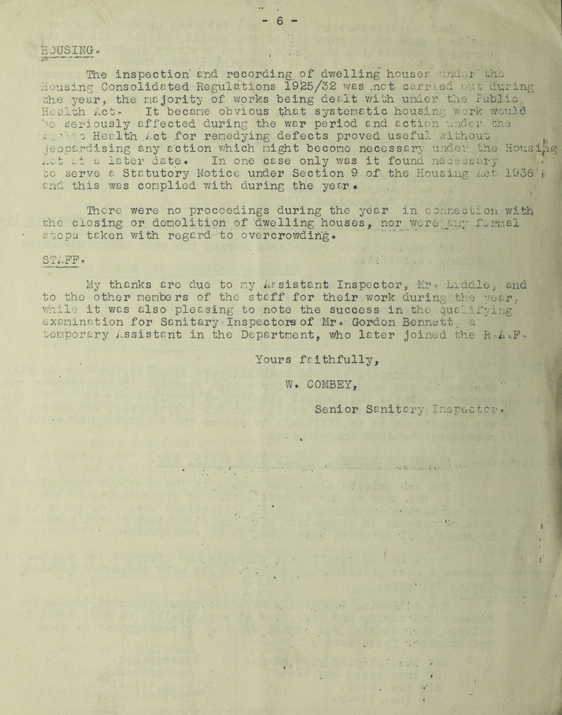 k JUS ' , , ;:. The inspection' and recording, of dwelling houses U;ndwr Lho Housing Consolidated Regulations 19125/32 was .net carried ouo during ehe year, the nejority of works being dealt with under the Pubilio Health ilctc It becane obvious i;;hat systematic housing ¥/?rk v;cu3 d ’^e seriously affected during the war period and action unclev' bhe 1 e Health i^ct for remedying defects proved useful ¥/ithouu jeopardising any action v/hich 'might become necessary under, the Hous *.v.t at a later date. In one case only was it found necessary bo serve a Statutory Notice under Section 9 of the Housing iah; 1936 and this was complied with during the year# 'There were no proceedings during the year in connection with ahe closing or demolition of dwelling houses, nor v/pre.,,.any formal steps taken with regard-to overcrowding. STIFF 0 My thanks are duo to irsy ii.Fsistant Inspector, -Mr :> Liddlo, and to the other members of the staff for their work during the year, while it was also pleasing to note the success in the qualifying examination for Sanitary - Inspectors of Mr. Gordon Bennett, a temporary Assistant in the Department, who later joined the RnA^F- , Yours faithfully, W. COMBEY, . ■■ : Senior Sanitary Irnpec ber v