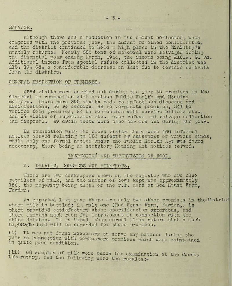 SALVAGE. _ . Jr..... Althourh thopG was a reduction in the amount collected, vAion compared with the previous year, the amount remainod considerable, and the district continued to hold v hiyh place in the Ministry’s monthly returns. Nearly 580 tons of material v^ere salvaged during the financial year ending March, 1944, the income being £1819. 2'* 7d. Additional income from special refuse collected in the district was £18. 19. 6d. a considerable decrease on last due to certain removals from the district. < GENERAL INSPECTION OF PREMISES. ^ 4584 visits were carried out during the year to prenisos in the district in connection with various Public Health and Housing' matters. There v^ero 390 visits made re infectious diseases and disinfections, 36 re scabies, 38, re verminous premis e,s, 241 to various food premises, 24 in connection with service billots etc., and 97 visits of supervision’ etc., over refuse and salvage collection and disposal, 29 drain tests v;ere alsoa.carriod out during the year. In connection with the above visits there were 160 informal notices served relating to 183 defects or nuisances- of various kinds, Y/hile only one formal notice under the Public Health Act was found necessary, there being no statutory Housing Act notices served, • SPECTIOIP/.ND SUPERVISION OF FOOD. A. DAIRIES, COWSHEDS AND MILKSHOPS. There are tv\;o cowkeopers shown on the register who are also . retailers of milk, and tho number of covi/s kopt was approximately ' . 150, the majority being thos^; of the T.T, herd at Rod House Farm, «■ Fav/don. As reported last year there are only two other •oremises in thodistrict v;here milk is bottled; ia. only one (Red House Farm, Fawdon,) is there provided satisfactory steam sterilisation apparatus, and there remains much room for improvement in connection with the other dairies. It is hoped, v/lion iiormal times return that a much highers'tendard will bo demanded for these premises, , (i) It was not^found necessary to servo any notices during tho | year in connection with covHaec-pcrs premises which were maintained in quite good condition. samples of milk were taken for examination at the County Laboratory, and the folloYs'ing were the results;-