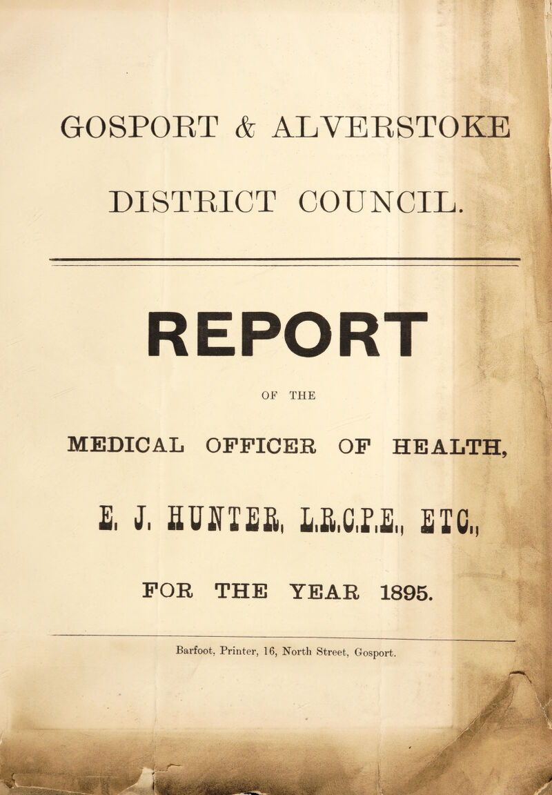 GOSPORT & ALVERSTOKE DISTRICT COUNCIL. REPORT OF THE MEDICAL OFFICER OF HEALTH, £. J. HU If IE a, E.MHE,, EIC„ FOR THE YEAR 1895. Barfoot, Printer, 16, North Street, Gosport.