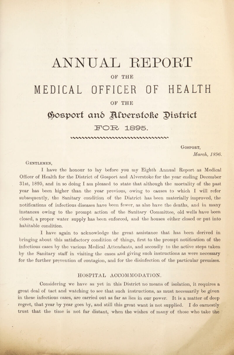 ANNUAL REPORT OF THE MEDICAL OFFICER OF HEALTH OF THE $osporf and JUnerafoUe district FOR 1895. Gosport, March, 1896. Gentlemen, I have the honour to lay before you ray Eighth Annual Report as Medical Officer of Health for the District of Gosport and Alverstoke for the year ending December 31st, 1895, and in so doing I am pleased to state that although the mortality of the past year has been higher than the year previous, owing to causes to which I will refer subsequently, the Sanitary condition of the District has been materially improved, the notifications of infectious diseases have been fewer, as also have the deaths, and in many instances owing to the prompt action of the Sanitary Committee, old wells have been closed, a proper water supply has been enforced, and the houses either closed or put into habitable condition. I have again to acknowledge the great assistance that has been derived in bringing about this satisfactory condition of things, first to the prompt notification of the infectious cases by the various Medical Attendants, and secondly to the active steps taken by the Sanitary staff in visiting the cases and giving such instructions as were necessary for the further prevention of contagion, and for the disinfection of the particular premises. HOSPITAL ACCOMMODATION. Considering we have as yet in this District no means of isolation, it requires a great deal of tact and watching to see that such instructions, as must necessarily be given in these infectious cases, are carried out as far as lies in our power. It is a matter of deep regret, that year by year goes by, and still this great want is not supplied. I do earnestly trust that the time is not far distant, when the wishes of many of those who take the